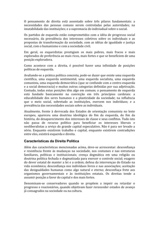 O pensamento de direita está assentado sobre três pilares fundamentais: a
necessidades das pessoas comuns serem controladas pelas autoridades; na
imutabilidade das instituições; e a supremacia do indiviadual sobre o social.
Os partidos de esquerda estão comprometidos com a idéia de progresso social
necessário, da prevalência dos interesses coletivos sobre os individuais e as
propostas de transformação da sociedade, com as idéias de igualdade e justiça
social, com o humanismo e com a sociedade civil.
Em geral, os esquerdistas prestigiam os mais pobres, mais fracos e mais
explorados de preferência ao mais ricos, mais fortes e que se beneficiem de uma
posição exploradora.
Como acontece com a direita, é possível haver uma infinidade de posições
políticas de esquerda.
Avaliando-se a prática política concreta, pode-se duzer que existe uma esquerda
científica, uma esquerda sentimental, uma esquerda socialista, uma esquerda
comunista, uma esquerda democrática (que se confunde com a centro-esquerda
e a social democracia) e muitas outras categorias definidas por sua adjetivação.
Contudo, todas estas posições têm algo em comum; o pensamento de esquerda
está fundado basicamente na convicção em três princípios cardeiais: a
educabilidade dos seres humanos e a plasticidade da sociedade; na influência
que o meio social, sobretudo as instituições, exercem nos indivíduos; e a
prevalência das necessidades sociais sobre as individuais.
Atualmente, frente à derrocada dos Estados de orientação comunista no leste
europeu, apareceu uma doutrina ideológica do fim da esquerda, do fim da
história, do desaparecimento dos interesses de classe e seus conflitos. Tudo isto
não passa de recurso político para beneficiar os interesses liberais e
neoliberalistas a srviço do grande capital especulativo. Não é para ser levado a
sério. Enquanto existirem trabalho e capital, enquanto existirem contradições
entre eles, existirá esquerda e direita.

Características da Direita Política
Além das características mencionadas acima, deve-se acrescentar: desconfiança
e resistência frente às mudanças na sociedade, nos costumes e nas estruturas
familiares, políticas e instituicionais; crença dogmática em uma religião ou
doutrina política fechada e dogmatizada para exercer o controle social; exagero
do dever estatal de manter a lei e a ordem; defesa da intervençao do Estado na
vida econômica; desconfiança nos indivíduos livres e nas associações; aceitação
das desigualdades humanas como algo natural e eterno; desconfiaça frete aos
organismos governamentais e às instituições estatais. Os direitas tende a
assumir posição a favor do capital e dos mais fortes.
Denominam-se conservadores quando se propõem a impeir ou retardar o
progresso e reacionários, quando objetivam fazer rereoceder estados de avanço
já consagrados na sociedade ou na cultura.

 