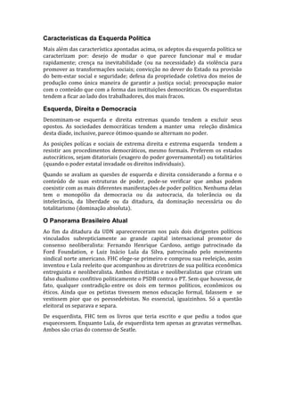 Características da Esquerda Política
Mais além das característica apontadas acima, os adeptos da esquerda política se
caracterizam por: desejo de mudar o que parece funcionar mal e mudar
rapidamente; crença na inevitabilidade (ou na necessidade) da violência para
promover as transformações sociais; convicção no dever do Estado na provisão
do bem-estar social e seguridade; defesa da propriedade coletiva dos meios de
produção como única maneira de garantir a justiça social; preocupação maior
com o conteúdo que com a forma das instituições democráticas. Os esquerdistas
tendem a ficar ao lado dos trabalhadores, dos mais fracos.

Esquerda, Direita e Democracia
Denominam-se esquerda e direita extremas quando tendem a excluir seus
opostos. As sociedades democráticas tendem a manter uma releção dinâmica
desta díade, inclusive, parece ótimoo quando se alternam no poder.
As posições polícas e sociais de extrema direita e extrema esquerda tendem a
resistir aos procedimentos democráticos, mesmo formais. Preferem os estados
autocráticos, sejam ditatoriais (exagero do poder governamental) ou totalitários
(quando o poder estatal invadade os direitos individuais).
Quando se avaliam as quesões de esquerda e direita considerando a forma e o
conteúdo de suas estruturas de poder, pode-se verificar que ambas podem
coexistir com as mais diferentes manifestações de poder político. Nenhuma delas
tem o monopólio da democracia ou da autocracia, da tolerância ou da
intelerância, da liberdade ou da ditadura, da dominação necessária ou do
totalitarismo (dominação absoluta).

O Panorama Brasileiro Atual
Ao fim da ditadura da UDN aparecereceram nos país dois dirigentes políticos
vinculados subrepticiamente ao grande capital internacional promotor do
consenso neoliberalista: Fernando Henrique Cardoso, antigo patrocinado da
Ford Foundation, e Luiz Inácio Lula da Silva, patrocinado pelo movimento
sindical norte americano. FHC elege-se primeiro e comprou sua reeleição, assim
inventou e Lula reeleito que acompanhou as diretrizes de sua política econômica
entreguista e neoliberalista. Ambos direitistas e neoliberalistas que criram um
falso dualismo confitivo politicamente o PSDB contra o PT. Sem que houvesse, de
fato, qualquer contradição entre os dois em termos políticos, econômicos ou
éticos. Ainda que os petistas tivessem menos educação formal, falassem e se
vestissem pior que os peessedebistas. No essencial, iguaizinhos. Só a questão
eleitoral os separava e separa.
De esquerdista, FHC tem os livros que teria escrito e que pediu a todos que
esquecessem. Enquanto Lula, de esquerdista tem apenas as gravatas vermelhas.
Ambos são crias do conenso de Seatle.

 