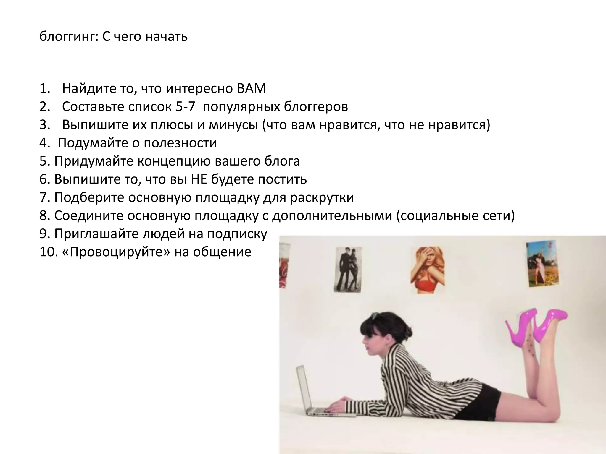 блоггинг: С чего начать
1. Найдите то, что интересно ВАМ
2. Составьте список 5-7 популярных блоггеров
3. Выпишите их плюсы и минусы (что вам нравится, что не нравится)
4. Подумайте о полезности
5. Придумайте концепцию вашего блога
6. Выпишите то, что вы НЕ будете постить
7. Подберите основную площадку для раскрутки
8. Соедините основную площадку с дополнительными (социальные сети)
9. Приглашайте людей на подписку
10. «Провоцируйте» на общение

 