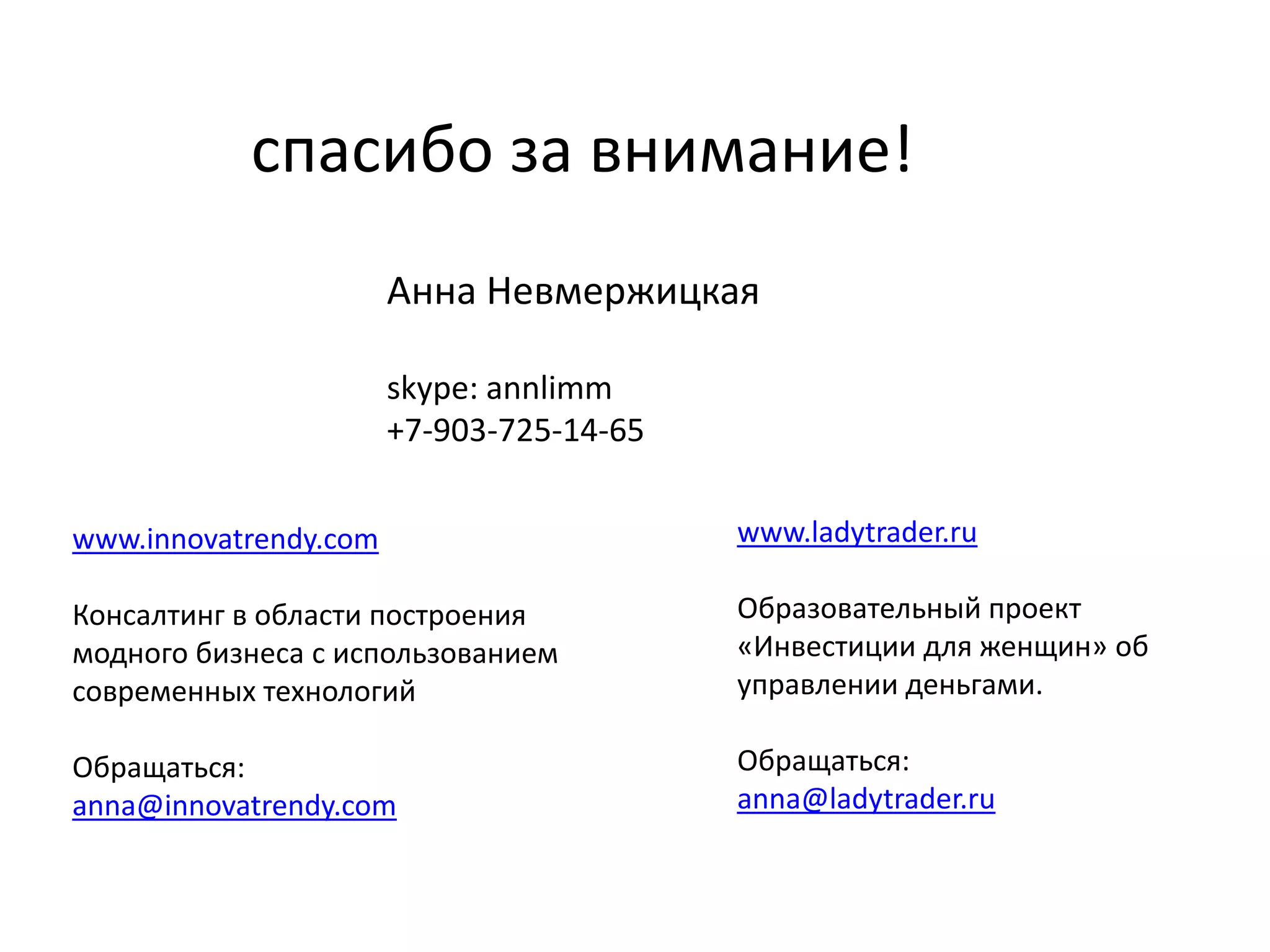 спасибо за внимание!
Анна Невмержицкая
skype: annlimm
+7-903-725-14-65
www.innovatrendy.com

www.ladytrader.ru

Консалтинг в области построения
модного бизнеса с использованием
современных технологий

Образовательный проект
«Инвестиции для женщин» об
управлении деньгами.

Обращаться:
anna@innovatrendy.com

Обращаться:
anna@ladytrader.ru

 