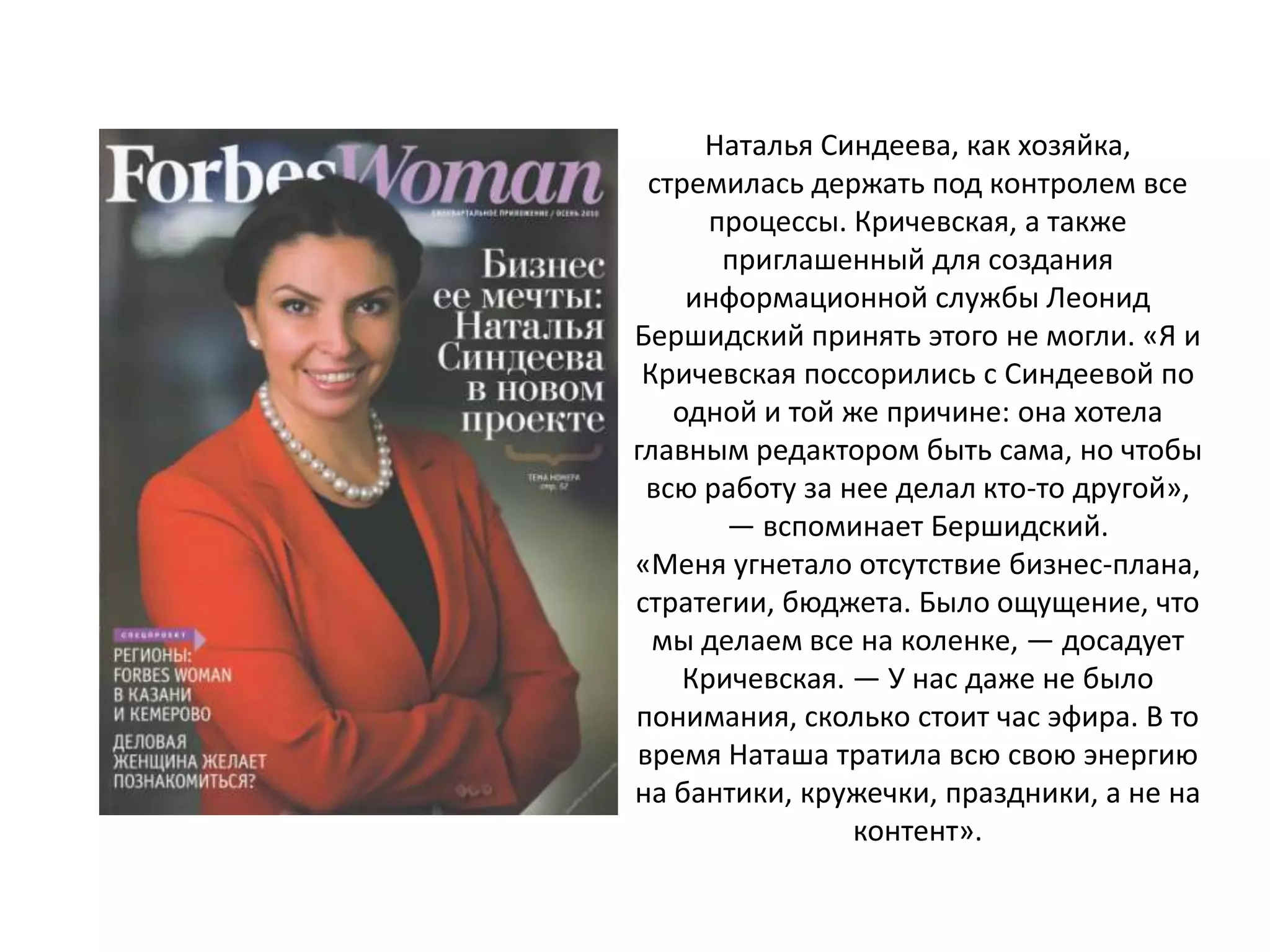 Наталья Синдеева, как хозяйка,
стремилась держать под контролем все
процессы. Кричевская, а также
приглашенный для создания
информационной службы Леонид
Бершидский принять этого не могли. «Я и
Кричевская поссорились с Синдеевой по
одной и той же причине: она хотела
главным редактором быть сама, но чтобы
всю работу за нее делал кто-то другой»,
— вспоминает Бершидский.
«Меня угнетало отсутствие бизнес-плана,
стратегии, бюджета. Было ощущение, что
мы делаем все на коленке, — досадует
Кричевская. — У нас даже не было
понимания, сколько стоит час эфира. В то
время Наташа тратила всю свою энергию
на бантики, кружечки, праздники, а не на
контент».

 