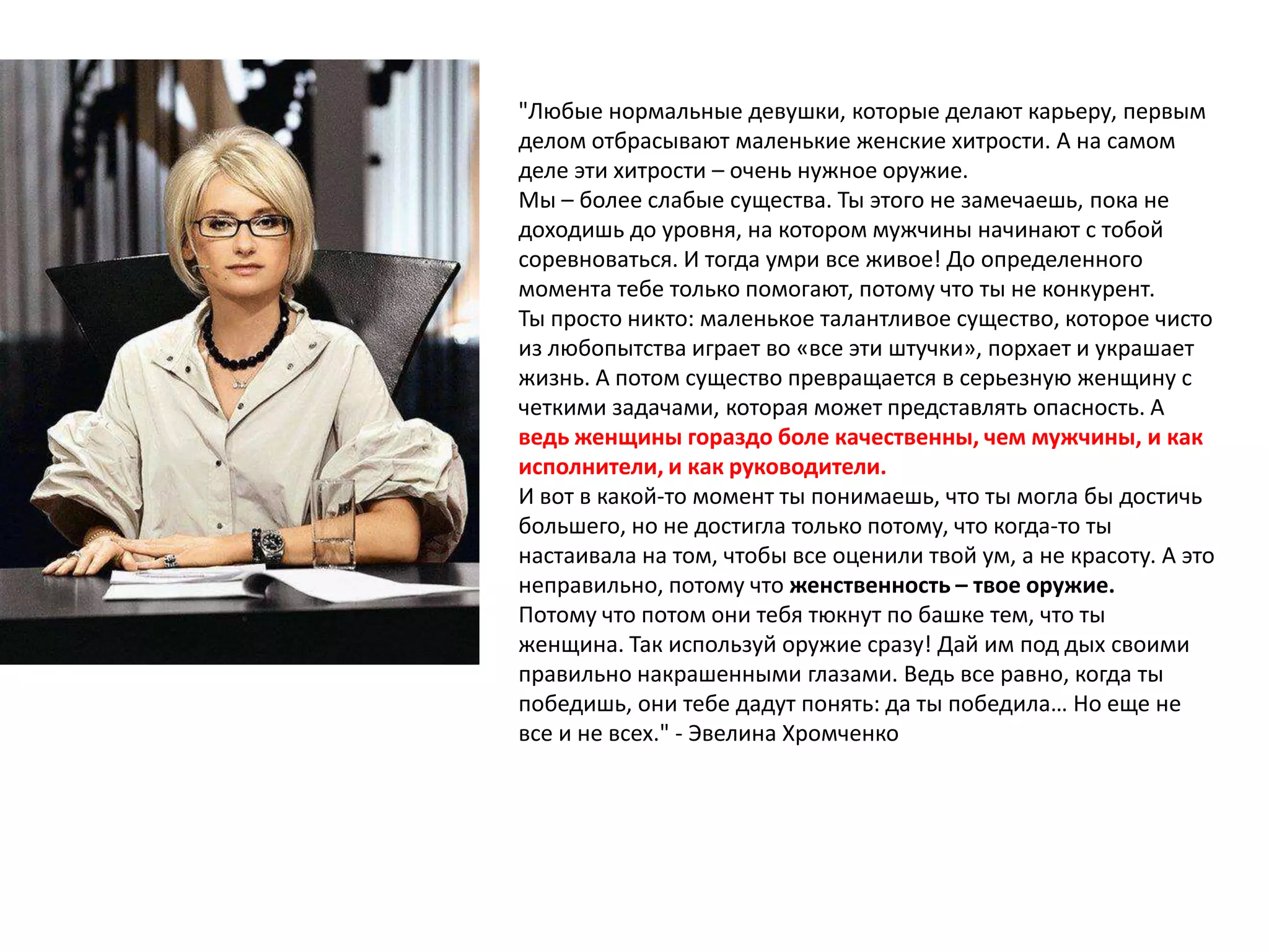 "Любые нормальные девушки, которые делают карьеру, первым
делом отбрасывают маленькие женские хитрости. А на самом
деле эти хитрости – очень нужное оружие.
Мы – более слабые существа. Ты этого не замечаешь, пока не
доходишь до уровня, на котором мужчины начинают с тобой
соревноваться. И тогда умри все живое! До определенного
момента тебе только помогают, потому что ты не конкурент.
Ты просто никто: маленькое талантливое существо, которое чисто
из любопытства играет во «все эти штучки», порхает и украшает
жизнь. А потом существо превращается в серьезную женщину с
четкими задачами, которая может представлять опасность. А
ведь женщины гораздо боле качественны, чем мужчины, и как
исполнители, и как руководители.
И вот в какой-то момент ты понимаешь, что ты могла бы достичь
большего, но не достигла только потому, что когда-то ты
настаивала на том, чтобы все оценили твой ум, а не красоту. А это
неправильно, потому что женственность – твое оружие.
Потому что потом они тебя тюкнут по башке тем, что ты
женщина. Так используй оружие сразу! Дай им под дых своими
правильно накрашенными глазами. Ведь все равно, когда ты
победишь, они тебе дадут понять: да ты победила… Но еще не
все и не всех." - Эвелина Хромченко

 