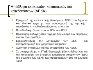 Απόβλητα εκσκαφών, κατασκευών και
κατεδαφίσεων (ΑΕΚΚ)










Εφαρμογή της εναλλακτικής διαχείρισης ΑΕΚΚ στα δημόσια
και ιδιωτικά έργα με την προσαρμογή της σχετικής
νομοθεσίας ή της διαδικασίας όπου απαιτείται
Πανελλαδική κάλυψη από τα ΣΕΔ των ΑΕΚΚ
Προώθηση διαλογής στην πηγή με διαχωρισμό των επιμέρους
υλικών στο εργοτάξιο
Εξορθολογισμός της λειτουργίας των ΣΕΔ
και
αναπροσαρμογή των χρηματικών εισφορών
Ανάπτυξη υποδομών για την επεξεργασία των ΑΕΚΚ
Σε συνεργασία με τη ΓΓΔΕ δημιουργία βάσης δεδομένων για
την καταγραφή των Στοιχείων Διαχείρισης Αποβλήτων (ΣΔΑ)
του συνόλου των ΑΕΚΚ των προερχομένων από τα Δημόσια
Έργα

 