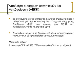 Απόβλητα εκσκαφών, κατασκευών και
κατεδαφίσεων (ΑΕΚΚ)


Σε συνεργασία με τις Υπηρεσίες Δόμησης δημιουργία βάσης
δεδομένων για την καταγραφή των Στοιχείων Διαχείρισης
Αποβλήτων (ΣΔΑ) του συνόλου των ΑΕΚΚ των
προερχομένων από τα Δημόσια Έργα



Ανάπτυξη αγορών για τα δευτερογενή υλικά της επεξεργασίας
ΑΕΚΚ κυρίως με την χρήση τους στα Δημόσια Έργα

Ποσοτικός στόχος
Ανάκτηση ΑΕΚΚ το 2020: 70% (συμπεριλαμβάνεται η επίχωση)

 