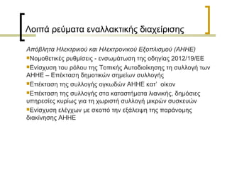 Λοιπά ρεύματα εναλλακτικής διαχείρισης
Απόβλητα Ηλεκτρικού και Ηλεκτρονικού Εξοπλισμού (ΑΗΗΕ)
Νομοθετικές ρυθμίσεις - ενσωμάτωση της οδηγίας 2012/19/ΕΕ
Ενίσχυση του ρόλου της Τοπικής Αυτοδιοίκησης τη συλλογή των
ΑΗΗΕ – Επέκταση δημοτικών σημείων συλλογής
Επέκταση της συλλογής ογκωδών ΑΗΗΕ κατ’ οίκον
Επέκταση της συλλογής στα καταστήματα λιανικής, δημόσιες
υπηρεσίες κυρίως για τη χωριστή συλλογή μικρών συσκευών
Ενίσχυση ελέγχων με σκοπό την εξάλειψη της παράνομης
διακίνησης ΑΗΗΕ

 