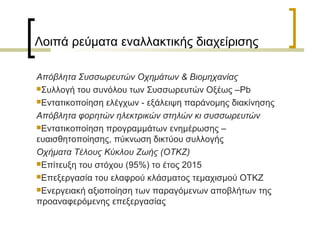 Λοιπά ρεύματα εναλλακτικής διαχείρισης
Απόβλητα Συσσωρευτών Οχημάτων & Βιομηχανίας
Συλλογή του συνόλου των Συσσωρευτών Οξέως –Pb
Εντατικοποίηση ελέγχων - εξάλειψη παράνομης διακίνησης
Απόβλητα φορητών ηλεκτρικών στηλών κι συσσωρευτών
Εντατικοποίηση προγραμμάτων ενημέρωσης –
ευαισθητοποίησης, πύκνωση δικτύου συλλογής
Οχήματα Τέλους Κύκλου Ζωής (ΟΤΚΖ)
Επίτευξη του στόχου (95%) το έτος 2015
Επεξεργασία του ελαφρού κλάσματος τεμαχισμού ΟΤΚΖ
Ενεργειακή αξιοποίηση των παραγόμενων αποβλήτων της
προαναφερόμενης επεξεργασίας

 