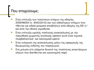 Που στοχεύουμε;








Στην επίτευξη των ποσοτικών στόχων της οδηγίας
2009/98/ΕΚ (ν. 4042/2012) και των ειδικότερων στόχων που
τίθενται για ειδικά ρεύματα αποβλήτων από οδηγίες της ΕΕ ή /
και από την εθνική νομοθεσία
Στην επίτευξη υψηλής ποιότητας ανακύκλωσης με την
προώθηση χωριστής συλλογής εφόσον αυτό είναι τεχνικά,
περιβαλλοντικά και οικονομικά εφικτό
Στην ενίσχυση της ανακύκλωσης μέσω της εφαρμογής της
διευρυμένης ευθύνης του παραγωγού
Στη μείωση στο ελάχιστο δυνατό της ποσότητας ανακτήσιμων
υλικών που διατίθενται για υγειονομική ταφή

 