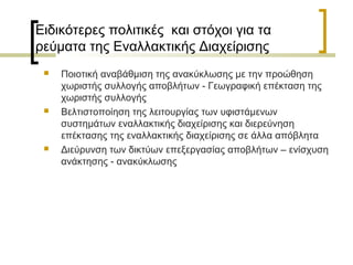 Ειδικότερες πολιτικές και στόχοι για τα
ρεύματα της Εναλλακτικής Διαχείρισης






Ποιοτική αναβάθμιση της ανακύκλωσης με την προώθηση
χωριστής συλλογής αποβλήτων - Γεωγραφική επέκταση της
χωριστής συλλογής
Βελτιστοποίηση της λειτουργίας των υφιστάμενων
συστημάτων εναλλακτικής διαχείρισης και διερεύνηση
επέκτασης της εναλλακτικής διαχείρισης σε άλλα απόβλητα
Διεύρυνση των δικτύων επεξεργασίας αποβλήτων – ενίσχυση
ανάκτησης - ανακύκλωσης

 