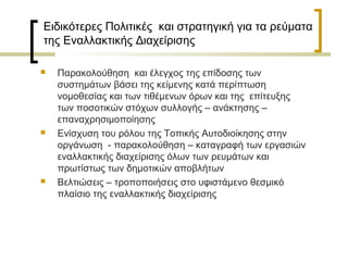 Ειδικότερες Πολιτικές και στρατηγική για τα ρεύματα
της Εναλλακτικής Διαχείρισης






Παρακολούθηση και έλεγχος της επίδοσης των
συστημάτων βάσει της κείμενης κατά περίπτωση
νομοθεσίας και των τιθέμενων όρων και της επίτευξης
των ποσοτικών στόχων συλλογής – ανάκτησης –
επαναχρησιμοποίησης
Ενίσχυση του ρόλου της Τοπικής Αυτοδιοίκησης στην
οργάνωση - παρακολούθηση – καταγραφή των εργασιών
εναλλακτικής διαχείρισης όλων των ρευμάτων και
πρωτίστως των δημοτικών αποβλήτων
Βελτιώσεις – τροποποιήσεις στο υφιστάμενο θεσμικό
πλαίσιο της εναλλακτικής διαχείρισης

 