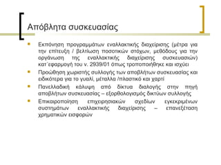 Απόβλητα συσκευασίας








Εκπόνηση προγραμμάτων εναλλακτικής διαχείρισης (μέτρα για
την επίτευξη / βελτίωση ποσοτικών στόχων, μεθόδους για την
οργάνωση της εναλλακτικής διαχείρισης συσκευασιών)
κατ΄εφαρμογή του ν. 2939/01 όπως τροποποιήθηκε και ισχύει
Προώθηση χωριστής συλλογής των αποβλήτων συσκευασίας και
ειδικότερα για το γυαλί, μέταλλα /πλαστικό και χαρτί
Πανελλαδική κάλυψη από δίκτυα διαλογής στην πηγή
αποβλήτων συσκευασίας – εξορθολογισμός δικτύων συλλογής
Επικαιροποίηση
επιχειρησιακών
σχεδίων
εγκεκριμένων
συστημάτων
εναλλακτικής
διαχείρισης
–
επανεξέταση
χρηματικών εισφορών

 
