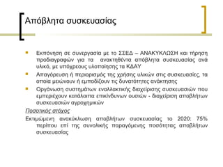 Απόβλητα συσκευασίας

Εκπόνηση σε συνεργασία με το ΣΣΕΔ – ΑΝΑΚΥΚΛΩΣΗ και τήρηση
προδιαγραφών για τα ανακτηθέντα απόβλητα συσκευασίας ανά
υλικό, με υπόχρεους υλοποίησης τα ΚΔΑΥ

Απαγόρευση ή περιορισμός της χρήσης υλικών στις συσκευασίες, τα
οποία μειώνουν ή εμποδίζουν τις δυνατότητες ανάκτησης

Οργάνωση συστημάτων εναλλακτικής διαχείρισης συσκευασιών που
εμπεριέχουν κατάλοιπα επικίνδυνων ουσιών - διαχείριση αποβλήτων
συσκευασιών αγροχημικών
Ποσοτικός στόχος
Εκτιμώμενη ανακύκλωση αποβλήτων συσκευασίας το 2020: 75%
περίπου επί της συνολικής παραγόμενης ποσότητας αποβλήτων
συσκευασίας


 