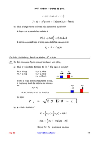 Prof. Romero Tavares da Silva
2
v 3 = 2g (2d − L ) = g (L − d ) ⇒

d =

3L
5

!
!
J = ∆p = −2 iˆ p sen θ = −iˆ 2 (0,3 x 6 )0,5 = −iˆ1,8 N.s
b) Qual a força média exercida pela bola sobre a parede?
A força que a parede faz na bola é:
2
v3
2
=
P=(F)3 ⇒ mgm ∴ v3 =gr=gL−d)
(
C
r

E como conseqüência, a força que a bola faz na parede é:
!
!
FP = −F = +iˆ 180N

Capítulo 10 - Halliday, Resnick e Walker - 4a. edição
29 Os dois blocos da figura a seguir deslizam sem atrito.
a) Qual a velocidade do bloco de m1 = 6kg após a colisão?
m1 = 1,6kg
m2 = 2,4kg

v1I = 5,5m/s
v2I = 2,5m/s
v2F = 4,9m/s

v1I

v2I

m1

m2

Como a força externa resultante é nula,
o momento total do sistema se conserva:
PI = PF

v1F

v2F

m1 v1I + m2 v2I = m1 v1F + m2 v2F
ou seja:

v

3

=

(2

2 g

d

− L

)

b) A colisão é elástica?
KI =

1
1
2
m1v 12I + m 2 v 2I = 31,7 J
2
2

mgL =

1
mv
2

2
3

+ mg [2 (L − d )]

Como KI = KF , a colisão é elástica.
Cap 10

romero@fisica.ufpb.br

10

 