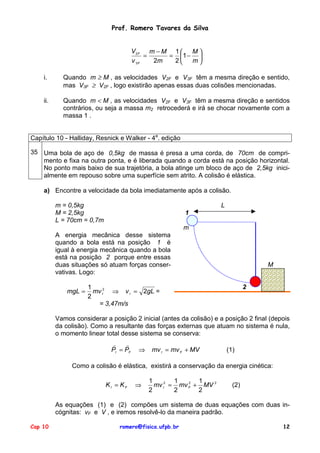 Prof. Romero Tavares da Silva
V2 F
m −M 1 M 
=
= 1 − 
v 3F
2m
2
m
i.

Quando m ≥ M , as velocidades V2F e V3F têm a mesma direção e sentido,
mas V3F ≥ V2F , logo existirão apenas essas duas colisões mencionadas.

ii.

Quando m < M , as velocidades V2F e V3F têm a mesma direção e sentidos
contrários, ou seja a massa m2 retrocederá e irá se chocar novamente com a
massa 1 .

Capítulo 10 - Halliday, Resnick e Walker - 4a. edição
35 Uma bola de aço de 0,5kg de massa é presa a uma corda, de 70cm de comprimento e fixa na outra ponta, e é liberada quando a corda está na posição horizontal.
No ponto mais baixo de sua trajetória, a bola atinge um bloco de aço de 2,5kg inicialmente em repouso sobre uma superfície sem atrito. A colisão é elástica.
a) Encontre a velocidade da bola imediatamente após a colisão.
m = 0,5kg
M = 2,5kg
L = 70cm = 0,7m

L
1
m

A energia mecânica desse sistema
quando a bola está na posição 1 é
igual à energia mecânica quando a bola
está na posição 2 porque entre essas
duas situações só atuam forças conservativas. Logo:
mgL =

M

2

1
mv I2 ⇒ v I = 2gL =
2
= 3,47m/s

Vamos considerar a posição 2 inicial (antes da colisão) e a posição 2 final (depois
da colisão). Como a resultante das forças externas que atuam no sistema é nula,
o momento linear total desse sistema se conserva:
!
!
PI = PF

⇒

mv I = mv F + MV

(1)

Como a colisão é elástica, existirá a conservação da energia cinética:
KI = KF

⇒

1
1
1
2
mv I2 = mv F + MV 2
2
2
2

(2)

As equações (1) e (2) compões um sistema de duas equações com duas incógnitas: vF e V , e iremos resolvê-lo da maneira padrão.
Cap 10

romero@fisica.ufpb.br

12

 
