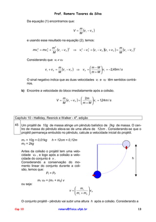 Prof. Romero Tavares da Silva
Da equação (1) encontramos que:
m
(v I − v F )
M

V =

e usando esse resultado na equação (2), temos:
m2
mv = mv +
(v I − v F )2
M
2
I

2
F

⇒

2
v I2 − v F = (v I − v F )(v I + v F ) =

m
(v I − v F )2
M

Considerando que vI ≠ vF
vI + vF =

m
(v I − v F ) ⇒
M

m −M 
vF = 
 v I = −2,49m / s
m +M 

O sinal negativo indica que as duas velocidades vI e vF têm sentidos contrários.
b) Encontre a velocidade do bloco imediatamente após a colisão.
V =

m
(v I − v F ) =  2m  v I = 1,24m / s


M
m +M 

Capítulo 10 - Halliday, Resnick e Walker - 4a. edição
45 Um projétil de 10g de massa atinge um pêndulo balístico de 2kg de massa. O centro de massa do pêndulo eleva-se de uma altura de 12cm . Considerando-se que o
projétil permaneça embutido no pêndulo, calcule a velocidade inicial do projétil.
m1 = 10g = 0,01kg
m2 = 2kg

h = 12cm = 0,12m

Antes da colisão o projétil tem uma velocidade vP , e logo após a colisão a velocidade do conjunto é v .
Considerando a conservação do momento linear do conjunto durante a colisão, temos que:
PI = PF

h

m1 vP = (m1 + m2) v
ou seja:
 m1
v =
m +m
2
 1


vP



O conjunto projétil - pêndulo vai subir uma altura h após a colisão. Considerando a
Cap 10

romero@fisica.ufpb.br

13

 