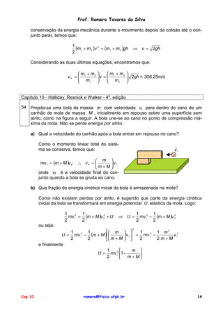 Prof. Romero Tavares da Silva
conservação da energia mecânica durante o movimento depois da colisão até o conjunto parar, temos que:
1
(m1 + m 2 )v 2 = (m1 + m 2 )gh
2
⇒
v = 2gh
Considerando as duas últimas equações, encontramos que:
m + m2
vP = 1
m
1
m + m2
v = 1
m
1
2gh = 308,25m/s
Capítulo 10 - Halliday, Resnick e Walker - 4a. edição
54 Projeta-se uma bola de massa m com velocidade vI para dentro do cano de um
canhão de mola de massa M , inicialmente em repouso sobre uma superfície sem
atrito, como na figura a seguir. A bola une-se ao cano no ponto de compressão máxima da mola. Não se perde energia por atrito.
a) Qual a velocidade do canhão após a bola entrar em repouso no cano?
Como o momento linear total do sistema se conserva, temos que:
!
vI
m
∴ vF =
vI
m +M
onde vF é a velocidade final do conjunto quando a bola se gruda ao cano.
mv I = (m + M )v F
b) Que fração de energia cinética inicial da bola é armazenada na mola?
Como não existem perdas por atrito, é sugerido que parte da energia cinética
inicial da bola se transformará em energia potencial U elástica da mola. Logo:
1
1
2
mv I2 = (m + M )v F + U
2
2
⇒
U=
1
1
2
mv I2 − (m + M )v F
2
2
ou seja:
2
m
1
1
1
1 m2
U = mv I2 − (m + M )
v I = mv I2 −
v I2
2
2
2
2 m+M
m + M
e finalmente
m
1
U = mv I2 1 −
2
m +M
Cap 10
romero@fisica.ufpb.br
14