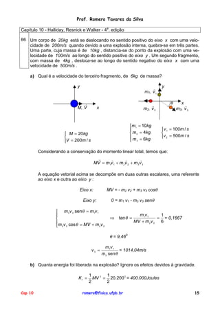 Prof. Romero Tavares da Silva
Capítulo 10 - Halliday, Resnick e Walker - 4a. edição
66 Um corpo de 20kg está se deslocando no sentido positivo do eixo x com uma velocidade de 200m/s quando devido a uma explosão interna, quebra-se em três partes.
Uma parte, cuja massa é de 10kg , distancia-se do ponto da explosão com uma velocidade de 100m/s ao longo do sentido positivo do eixo y . Um segundo fragmento,
com massa de 4kg , desloca-se ao longo do sentido negativo do eixo x com uma
velocidade de 500m/s .
a) Qual é a velocidade do terceiro fragmento, de 6kg de massa?
y
!
m1, v 1
!
M, V
y
θ
!
m2, v 2
x
m1 = 10kg
m 2 = 4kg
m = 6kg
3
M = 20kg
V = 200m / s
x
!
m3, v 3
v 1 = 100m / s
v 2 = 500m / s
Considerando a conservação do momento linear total, temos que:
!
!
!
!
MV = m1v 1 + m 2 v 2 + m 3 v 3
A equação vetorial acima se decompõe em duas outras escalares, uma referente
ao eixo x e outra ao eixo y :
MV = - m2 v2 + m3 v3 cosθ
Eixo x:
0 = m1 v1 - m3 v3 senθ
Eixo y:
m 3 v 3 sen θ = m1v 1
m v cos θ = MV + m v
2 2
3 3
⇒
tan θ =
m1v 1
1
= = 0,1667
MV + m 2 v 2 6
θ = 9,460
v3 =
m1v 1
= 1014,04m/s
m 3 senθ
b) Quanta energia foi liberada na explosão? Ignore os efeitos devidos à gravidade.
KI =
Cap 10
1
1
MV 2 = 20.200 2 = 400.000Joules
2
2
romero@fisica.ufpb.br
15