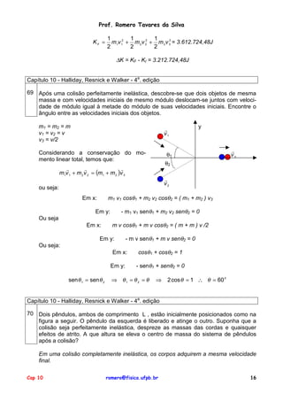 Prof. Romero Tavares da Silva
KF =
1
1
1
2
2
m1v 12 + m 2 v 2 + m 3 v 3 = 3.612.724,48J
2
2
2
∆K = KF - KI = 3.212.724,48J
Capítulo 10 - Halliday, Resnick e Walker - 4a. edição
69 Após uma colisão perfeitamente inelástica, descobre-se que dois objetos de mesma
massa e com velocidades iniciais de mesmo módulo deslocam-se juntos com velocidade de módulo igual à metade do módulo de suas velocidades iniciais. Encontre o
ângulo entre as velocidades iniciais dos objetos.
m1 = m2 = m
v1 = v2 = v
v3 = v/2
!
v1
Considerando a conservação do momento linear total, temos que:
y
θ1
!
v3
θ2
!
!
!
m1v 1 + m 2 v 2 = (m1 + m 2 )v 3
!
v2
ou seja:
m1 v1 cosθ1 + m2 v2 cosθ2 = ( m1 + m2 ) v3
Em x:
- m1 v1 senθ1 + m2 v2 senθ2 = 0
Em y:
Ou seja
Em x:
m v cosθ1 + m v cosθ2 = ( m + m ) v /2
Em y:
- m v senθ1 + m v senθ2 = 0
Ou seja:
Em x:
Em y:
senθ 1 = sen θ 2
cosθ1 + cosθ2 = 1
- senθ1 + senθ2 = 0
⇒ θ1 = θ 2 = θ
⇒
2 cos θ = 1 ∴ θ = 60 0
Capítulo 10 - Halliday, Resnick e Walker - 4a. edição
70 Dois pêndulos, ambos de comprimento L , estão inicialmente posicionados como na
figura a seguir. O pêndulo da esquerda é liberado e atinge o outro. Suponha que a
colisão seja perfeitamente inelástica, despreze as massas das cordas e quaisquer
efeitos de atrito. A que altura se eleva o centro de massa do sistema de pêndulos
após a colisão?
Em uma colisão completamente inelástica, os corpos adquirem a mesma velocidade
final.
Cap 10
romero@fisica.ufpb.br
16