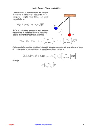 Prof. Romero Tavares da Silva
Considerando a conservação da energia
mecânica, o pêndulo da esquerda vai alcançar a posição mais baixa com uma
velocidade v0 :
m1gd =

1
2
m1v 0
2

⇒

v 0 = 2gd

m1

Após a colisão os pêndulos têm mesma
velocidade, e considerando a conservação do momento linear total, teremos:
m1v 0 = (m1 + m 2 )v

⇒

d
m2

 m1
v =
m + m
2
 1


v0



 m1
∴ v =
m +m
2
 1


 2gd



Após a colisão, os dois pêndulos irão subir simultaneamente até uma altura h. Usando, novamente, a conservação da energia mecânica, teremos:
1
(m1 + m 2 )v 2 = (m1 + m 2 )gh
2

⇒

v2
1  m1
h=
=

2g 2g  m1 + m 2


2


 2gd 





ou seja:
 m1
h=
m +m
2
 1

Cap 10

romero@fisica.ufpb.br

2


 d



17

 