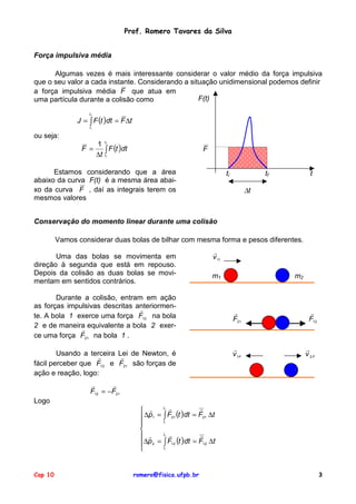 Prof. Romero Tavares da Silva
Força impulsiva média
Algumas vezes é mais interessante considerar o valor médio da força impulsiva
que o seu valor a cada instante. Considerando a situação unidimensional podemos definir
a força impulsiva média F que atua em
F(t)
uma partícula durante a colisão como
tf

J = ∫ F (t )dt = F ∆t
ti

ou seja:
1 t
F =
∫ F (t )dt
∆t t
f

F

i

Estamos considerando que a área
abaixo da curva F(t) é a mesma área abaixo da curva F , daí as integrais terem os
mesmos valores

ti

tf

t

∆t

Conservação do momento linear durante uma colisão
Vamos considerar duas bolas de bilhar com mesma forma e pesos diferentes.
Uma das bolas se movimenta em
direção à segunda que está em repouso.
Depois da colisão as duas bolas se movimentam em sentidos contrários.

!
v 1I
m2

m1

Durante a colisão, entram em ação
as forças impulsivas descritas anteriormen!
te. A bola 1 exerce uma força F12 na bola
2 e de maneira equivalente a bola 2 exer!
ce uma força F21 na bola 1 .
Usando a terceira Lei de Newton, é
!
!
fácil perceber que F12 e F21 são forças de
ação e reação, logo:

!
F21

!
v 1F

!
F12

!
v 2F

!
!
F12 = −F21
Logo

t !
!
 !
∆p1 = ∫ F21 (t )dt = F21 ∆t

t


t !
!
 !
∆p 2 = ∫ F12 (t )dt = F12 ∆t

t

f

i

f

i

Cap 10

romero@fisica.ufpb.br

3

 