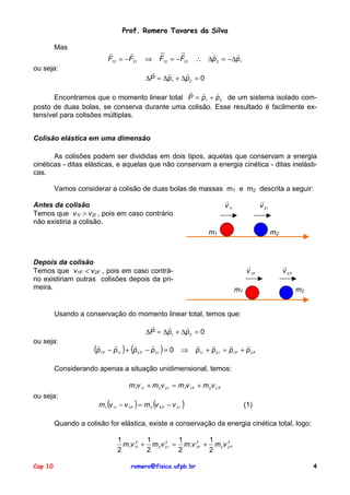 Prof. Romero Tavares da Silva
Mas

!
!
F12 = −F21

ou seja:

⇒

!
!
F12 = −F21

!
!
∴ ∆p 2 = −∆p1

!
!
!
∆P = ∆p1 + ∆p 2 = 0

! !
!
Encontramos que o momento linear total P = p1 + p 2 de um sistema isolado composto de duas bolas, se conserva durante uma colisão. Esse resultado é facilmente extensível para colisões múltiplas.
Colisão elástica em uma dimensão
As colisões podem ser divididas em dois tipos, aquelas que conservam a energia
cinéticas - ditas elásticas, e aquelas que não conservam a energia cinética - ditas inelásticas.
Vamos considerar a colisão de duas bolas de massas m1 e m2 descrita a seguir:
!
v 1I

Antes da colisão
Temos que v1I > v2I , pois em caso contrário
não existiria a colisão.

!
v 2I

m2

m1

Depois da colisão
Temos que v1F < v2F , pois em caso contrário existiriam outras colisões depois da primeira.

!
v 1F
m1

!
v 2F
m2

Usando a conservação do momento linear total, temos que:
!
!
!
∆P = ∆p1 + ∆p 2 = 0
ou seja:

!
(p

1F

!
!
!
− p1I ) + (p 2 F − p 2 I ) = 0

⇒

!
!
!
!
p1 I + p 2 I = p1 F + p 2 F

Considerando apenas a situação unidimensional, temos:
m1v 1I + m 2 v 2 I = m1v 1 F + m 2 v 2 F
ou seja:

m1 (v 1I − v 1F ) = m 2 (v 2 F − v 2 I )

(1)

Quando a colisão for elástica, existe a conservação da energia cinética total, logo:
1
1
1
1
2
2
m1v 12I + m 2 v 2 I = m1v 12F + m 2 v 2 F
2
2
2
2
Cap 10

romero@fisica.ufpb.br

4

 