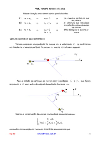Prof. Romero Tavares da Silva
Nessa situação ainda temos várias possibilidades:
b1. m1 < m2
⇒
v1F < 0
⇒
b2. m1 > m2
⇒
v1F > v1I
⇒
b3. m1 = m2
⇒
v1F = 0
v2F = v1I
⇒
m1 inverte o sentido da sua
velocidade.
m1 diminui a sua velocidade
em relação a situação antes
da colisão.
Uma bola pára e a outra arranca.
Colisão elástica em duas dimensões
!
Vamos considerar uma partícula de massa m1 e velocidade v 1I se deslocando
em direção de uma outra partícula de massa m2 que se encontra em repouso.
y
θ2
m2
!
m1 , v 1I
x
θ1
!
!
Após a colisão as partículas se movem com velocidades v 1F e v 2 F que fazem
ângulos θ1 e θ2 com a direção original da partícula de massa m1 .
!
v 2F
y
θ2
x
θ1
!
v 1F
Usando a conservação da energia cinética total, encontramos que:
KI = KF
1 m v 2 = 1 m v 2 + 1 m v 2
2 1 1I 2 1 1 F 2 2 2 F
e usando a conservação do momento linear total, encontramos que:
Cap 10
romero@fisica.ufpb.br
6
