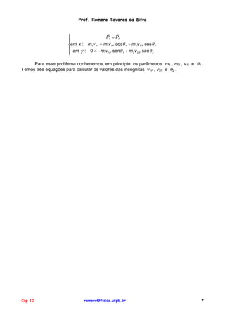 Prof. Romero Tavares da Silva
!
!

PI = PF

em x : m1v 1I = m1v 1F cos θ 1 + m 2 v 2 F cos θ 2
 em y : 0 = −m v senθ + m v senθ
1 1F
1
2 2F
2

Para esse problema conhecemos, em princípio, os parâmetros m1 , m2 , v1I e θ1 .
Temos três equações para calcular os valores das incógnitas v1F , v2F e θ2 .

Cap 10

romero@fisica.ufpb.br

7

 