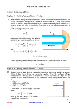 Prof. Romero Tavares da Silva
Solução de alguns problemas
Capítulo 10 - Halliday, Resnick e Walker - 4a. edição
19 Uma corrente de água colide contra uma pá de turbina estacionária em forma de
"prato" , conforme a figura a seguir. O módulo da velocidade é v , tanto antes quanto
depois de atingir a superfície curva da pá, e a massa de água atingindo esta por unidade de tempo tem valor µ constante. Encontre a força exercida pela água sobre a
pá.
µ = fluxo de água atingindo a pá.
!
vI

m
µ=
∆t
A segunda Lei de Newton diz que a força
resultante que atua na água tem a forma:
!
!
! ∆p
!
∆v m !
F=
=m
=
∆v = µ ∆v
∆t
∆t
∆t

!
vF

Mas
! !
!
∆v = v F − v I = − iˆv − + iˆv = −2iˆ v

( ) ( )

x

(

)

!
F = µ − 2iˆ v = −2iˆµ v
A força que a água exerce na pá tem mesmo módulo e sentido contrário. ou seja:
!
FPá = 2 iˆµ v
Capítulo 10 - Halliday, Resnick e Walker - 4a. edição
20 Uma corrente de água de uma mangueira espalha-se sobre uma parede. Se a velocidade da água for de 5m/s e a mangueira espalhar 300cm3/s , qual será a força
média exercida sobre a parede pela corrente de água? Suponha que a água não se
espalhe de volta apreciavelmente. Cada centímetro cúbico de água tem massa de
1g .
v = 5m/s
ν = 300cm3/s = 4x10-4m3/s
!
v
ρ = 1g/cm3 = 103Kg/m3
A densidade ρ de um corpo é definida
como:
m
ρ=
⇒ m = ρV
V
onde m é a sua massa e V o volume
ocupado por esse corpo.
Cap 10

romero@fisica.ufpb.br

x
8

 