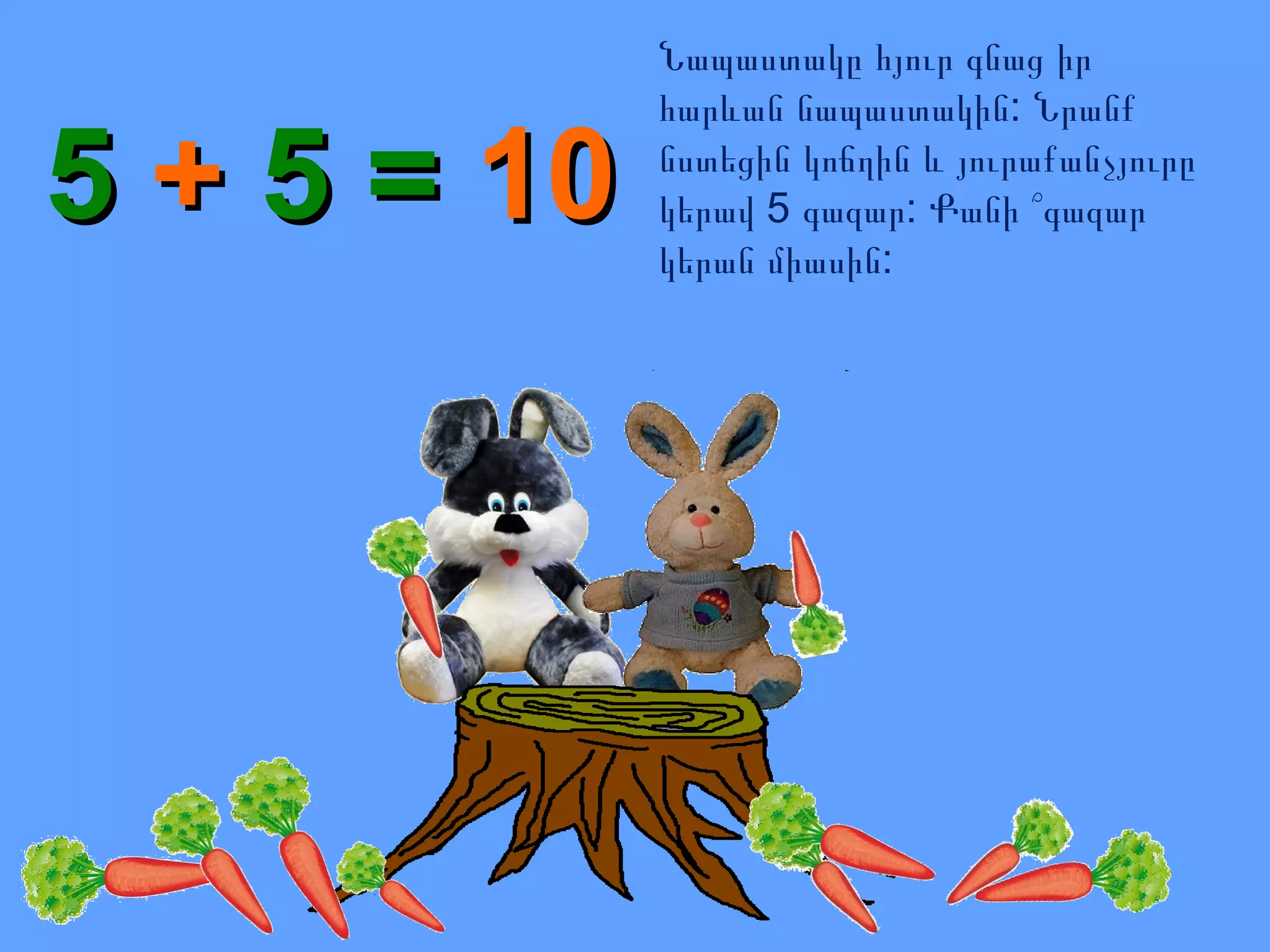 5 + 5 = 10

Նապաստակը հյուր գնաց իր
հարևան նապաստակին: Նրանք
նստեցին կոճղին և յուրաքանչյուրը
կերավ 5 գազար: Քանի ՞գազար
կերան միասին:

 