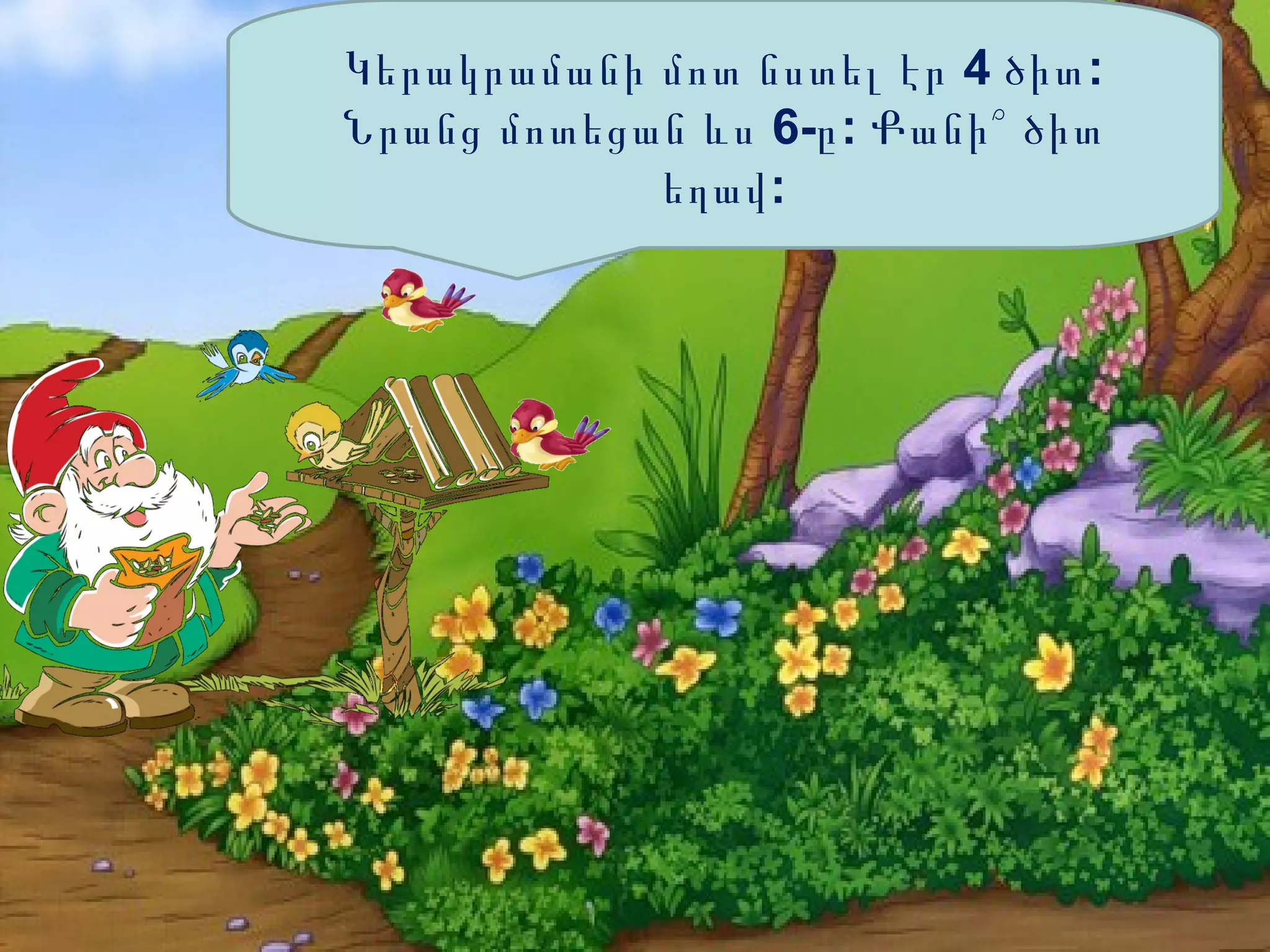 Կերակրամանի մոտ նստել էր 4 ծիտ :
Նրանց մոտեցան ևս 6-ը : Քանի՞ ծիտ
եղավ :

 