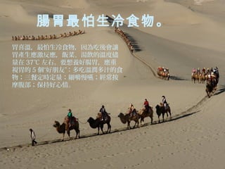 腸胃最怕生冷食物。
胃喜溫，最怕生冷食物，因為吃後會讓
胃產生應激反應，飯菜、湯飲的溫度儘
量在 37℃ 左右。要想養好腸胃，應重
視胃的 5 個“好朋友”：多吃溫潤多汁的食
物；三餐定時定量；細嚼慢嚥；經常按
摩腹部；保持好心情。

 