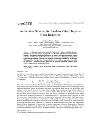Int. J. on Recent Trends in Engineering and Technology, Vol. 10, No. 1, Jan 2014

An Iterative Solution for Random Valued Impulse
Noise Reduction
Manohar Koli1 and S.Balaji2
1

Dept. of Computer Science, Tumkur University, Tumkur-572103, Karnataka, India
Email: makresearch2012@gmail.com
2
Dept. of CSE, City Engineering College, Bangalore-560061, Karnataka, India
Email: drsbalaji@gmail.com

Abstract— In this paper, an iterative solution for high density random valued impulse noise
reduction of gray scale images is proposed. The algorithm, which works in an iterative
fashion, is designed by considering the different parameters that influence the effect of noise
reduction. Each iteration significantly increases the performance of the proposed algorithm.
Restored Mean Absolute Error (RMAE) is used to measure and compare the performance
of the algorithm. The algorithm is compared with several non-linear algorithms reported in
the literature. Experimental results show that the proposed algorithm produces better
results compared to the existing algorithms.
Index Terms— Impulse Noise, Restoration, Image Enhancement, Image De-Noising,
Adaptive Filters

I. INTRODUCTION
Impulse noise is one which may corrupt the images during their acquisition, transmission or storage. Several
algorithms have been proposed to remove impulse noise in the images. Random Valued Impulse Noise
(RVIN) assumes a noise value between the minimum value 0 and the maximum value 255 of noise, as shown
in equation (1).
0 255
=
(1)
Many value estimation techniques for corrupted pixels have been reported in literature [1]. Mean and median
filters are the most popularly used techniques. In the mean filter an average value of the neighboring pixels of
a scanning window is used as an estimated value of test pixel whereas in the median filter neighboring pixel
values are sorted in order and then the median value is used as the test pixel value. Mean filter is effective in
minimizing the mean square error value of estimation. Median filter algorithm produces good visibility in
restored image. Several improved versions of mean and median algorithms have been proposed by adding
new features like weight and trimming to the existing algorithms [2]. In non-linear filters conditions are used
for separating or identifying noisy pixels from uncorrupted pixels and only corrupted pixels are restored.
Some of the popular approaches are: (i) global and local thresholds calculation for separation of noisy pixels
from uncorrupted pixels, (ii) adaptive median value calculation for accurate restoration or replacement value
calculation, (iii) weight based restoration for combining or considering the effect of more than one affecting
features of noise replacement, (iv) progressive or iterative replacement to improve the accuracy of algorithm
by repetitive identification and replacement of noisy pixels, (v) two or multi-phase algorithms wherein
distinct unrelated stages are used to avoid propagation of noise signal by calculating exactly corrupted and
DOI: 01.IJRTET.10.1.10
© Association of Computer Electronics and Electrical Engineers, 2014

 