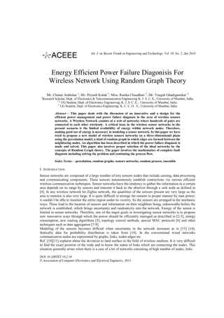 Int. J. on Recent Trends in Engineering and Technology, Vol. 10, No. 2, Jan 2014

Energy Efficient Power Failure Diagonisis For
Wireless Network Using Random Graph Theory
Mr. Chetan Ambekar 1, Mr. Priyesh Kotak 2, Miss. Rasika Chaudhari 3, Mr. Yoegsh Ghadigaonkar 4
1

Research Scholar, Dept. of Electronics & Telecommunication Engineering K. J. S. C. E., University of Mumbai, India.
23
UG Student, Dept. of Electronics Engineering, K. J. S. C. E., University of Mumbai, India.
4
UG Student, Dept. of Electronics Engineering, K. C. C. O. E., University of Mumbai, India
Abstract— This paper deals with the discussion of an innovative and a design for the
efficient power management and power failure diagnosis in the area of wireless sensors
networks. A Wireless Network consists of a web of networks where hundreds of pairs are
connected to each other wirelessly. A critical issue in the wireless sensor networks in the
present scenario is the limited availability of energy within network nodes. Therefore,
making good use of energy is necessary in modeling a sensor network. In this paper we have
tried to propose a new model of wireless sensors networks on a three-dimensional plane
using the percolation model, a kind of random graph in which edges are formed between the
neighboring nodes. An algorithm has been described in which the power failure diagnosis is
made and solved. This paper also involves proper selection of the ideal networks by the
concepts of Random Graph theory. The paper involves the mathematics of complete fault
diagnosis including solving the problem and continuing the process flow.
Index Terms— percolation, random graphs, sensors networks, random process, ensemble

I. INTRODUCTION
Sensor networks are composed of a large number of tiny sensors nodes that include sensing, data processing
and communicating components. These sensors autonomously establish connections via various efficient
wireless communication techniques. Sensor networks have the tendency to gather the information in a certain
area depends on its range by sensors and transmit it back to the observer through a sink node as defined in
[4]. In any wireless network let Zigbee network, the quantities of the sensors present are very large as the
area to monitor is also very large. It is quite difficult to arrange the sensors in proper manner by man power;
it couldn’t be able to monitor the entire region under its vicinity. So the sensors are arranged in the stochastic
ways. These lead to the location of sensors and information on their neighbors being, unknowable before the
network is established, which brings uncertainty and randomicity into the network. Energy of the sensor is
limited in sensor networks. Therefore, one of the major goals in investigating sensor networks is to propose
new innovative ways through which the power should be efficiently managed as described in [2-3], energy
consumption, new routing algorithms [5], topology control methods, special MAC protocols [6] and other
techniques such as data aggregation [7-9].
Modeling of the sensors becomes difficult when uncertainty in the network increases as in [13] [14].
Statically data for probability distribution is taken from [18]. In the conventional wired networks
communication nodes are represented by graphs, links, nodes edges etc.
Ref. [10][11] explains about the deviation to land surface in the field of wireless medium. It is very difficult
to find the exact position of the node and to know the status of links which are connecting the nodes. This
situation generally arises when there is a case of a lot of networks consisting of high number of nodes, links
DOI: 01.IJRTET.10.2.10
© Association of Computer Electronics and Electrical Engineers, 2013

 