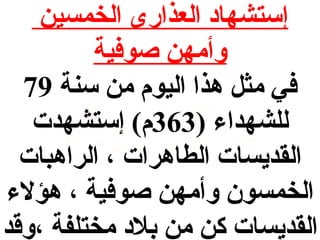 ‫إستشهاد العذارى الخمسين‬
‫وأمهن صوفية‬
‫في مث ل هذا اليوم من سنة 97‬
‫للشهداء )363م( إستشهدت‬
‫القديسات الطاهرات ، الراهبات‬
‫الخمسون وأمهن صوفية ، هؤلء‬
‫القديسات كن من بلد مختلفة ،وقد‬

 