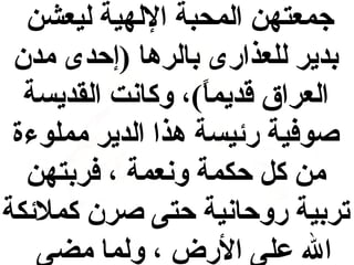 ‫جمعتهن المحبة اللهية ليعشن‬
‫بدير للعذارى بالرها )إحدى مدن‬
‫العراق قديما(، وكانت القديسة‬
‫(ً‬
‫صوفية رئيسة هذا الدير مملوءة‬
‫من ك ل حكمة ونعمة ، فربتهن‬
‫تربية روحانية حتى صرن كملئكة‬
‫ال على الرض ، ولما مضى‬

 