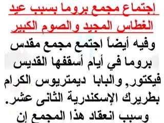 ‫إجتماع مجمع بروما بسبب عيد‬
‫الغطاس المجيد والصوم الكبير‬
‫وفيه أيضا اجتمع مجمع مقدس‬
‫ ً‬
‫بروما في أيام أسقفها القديس‬
‫فيكتور, والبابا ديمتريوس الكرام‬
‫بطريرك السكندرية الثانى عشر.‬
‫وسبب انعقاد هذا المجمع إن‬

 