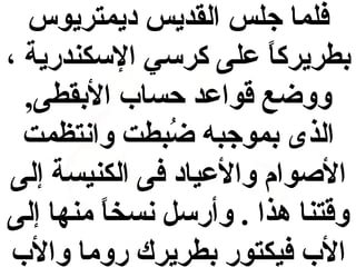 ‫فلما جلس القديس ديمتريوس‬
‫بطريركا على كرسي السكندرية ،‬
‫ ً‬
‫ووضع قواعد حساب البقطى,‬
‫الذى بموجبه ضبطت وانتظمت‬
‫عُ‬
‫الوصوام والعياد فى الكنيسة إلى‬
‫وقتنا هذا . وأرسل نسخا منها إلى‬
‫ ً‬
‫الب فيكتور بطريرك روما والب‬

 