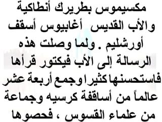 ‫مكسيموس بطريرك أنطاكية‬
‫والب القديس أغابيوس أسقف‬
‫أورشليم . ولما ووصلت هذه‬
‫الرسالة إلى الب فيكتور قرأها‬
‫فاستحسنها كثيرا وجمع أربعة عشر‬
‫عالما من أساقفة كرسيه وجماعة‬
‫ ً‬
‫من علماء القسوس ، فحصوها‬

 