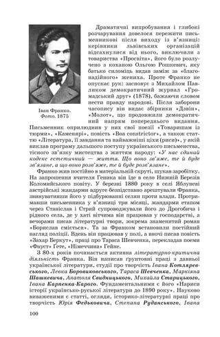 Драматичні випробування і глибокі
розчарування довелося пережити пись
менникові після виходу із в’язниці:
керівники
львівських
організацій
відсахнулися від нього, виключили з
товариства «Просвіта», його було розлу
чено з коханою Ольгою Рошкевич, яку
батько силоміць видав заміж за «благо
надійного» жениха. Проте Франко не
опускає рук: засновує з Михайлом Пав
ликом демократичний журнал «Гро
мадський друг» (1878), бажаючи словом
нести правду народові. Після заборони
часопису він видає збірники «Дзвін»,
Іван Франко.
«Молот», що продовжили демократич
Фото. 1875
ний напрям попереднього видання.
Письменник оприлюднив у них свої поезії «Товаришам із
тюрми», «Каменярі», повість «Boa constrictor», а також стат
тю «Література, її завдання та найважніші ціхи (риси)», у якій
виклав програму дальшого поступу українського письменства,
тісного зв’язку мистецтва з життям народу: «У нас єдиний
кодекс естетичний — життя. Що воно зв’яже, те й буде
зв’язане, а що воно розв’яже, те й буде розв’язане».
Франко жив постійно в матеріальній скруті, шукав заробітку.
На запрошення вчителя Геника він їде в село Нижній Березів
Коломийського повіту. У березні 1880 року в селі Яблуневі
австрійські жандарми вдруге безпідставно арештували Франка,
звинувативши його у підбурюванні селян проти влади. Протри
мавши письменника у в’язниці три місяці, жандарми етапом
через Станіслав і Стрий супроводжували його до Дрогобича і
рідного села, де у хаті вітчима він працював у господарстві, а
вечорами писав літературні твори, зокрема знаменитий роман
«Борислав сміється». Та за Франком встановили постійний
нагляд поліції. Вдень він працював у полі, а вночі писав повість
«Захар Беркут», праці про Тараса Шевченка, перекладав поеми
«Фауст» Ґете, «Німеччина» Гейне.
З 80 х років починається активна літературно критична
діяльність Франка. Він написав ґрунтовні праці з давньої
української літератури, студії про творчість Івана Котлярев
ського, Левка Боровиковського, Тараса Шевченка, Маркіяна
Шашкевича, Анатоля Свидницького, Михайла Старицького,
Івана Карпенка Карого. Фундаментальними є його «Нариси
історії українсько руської літератури до 1890 року». Науково
виваженими є статті, огляди, історико літературні праці про
творчість Юрія Федьковича, Степана Руданського, Івана
100

 