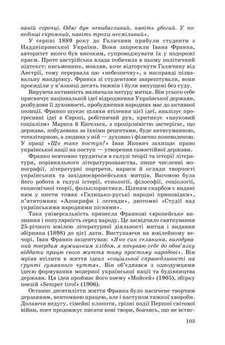 ваній сорочці. Одяг був невибагливий, навіть убогий. У по
ведінці скромний, навіть трохи несміливий».
У серпні 1889 року до Галичини прибули студенти з
Наддніпрянської України. Вони запросили Івана Франка,
авторитет якого був високим, супроводжувати їх у подорожі
краєм. Проте австрійська влада побачила в цьому політичний
підтекст: письменник, мовляв, хоче відторгнути Галичину від
Австрії, тому перервала цю «небезпечну», а насправді пізна
вальну мандрівку. Франка зі студентами заарештували, вони
просиділи у в’язниці десять тижнів і були випущені без суду.
Вируюча активність визначала натуру митця. Він усього себе
присвячує національній ідеї відродження Української держави,
розбудови її духовності, пробудження народних мас до активної
позиції. Франко шукає шляхи втілення цієї ідеї, аналізує про
гресивні ідеї в Європі, робітничий рух, критикує «науковий
соціалізм» Маркса й Енгельса, з прозірливістю застерігає, що
держава, побудована за їхніми рецептами, буде антигуманною,
тоталітарною, а людина у ній — духовно і фізично поневоленою.
У праці «Що таке поступ?» Іван Якович захищає право
української нації на поступ — утворення самостійної держави.
Франко невтомно трудиться в галузі теорії та історії літера
тури, порівняльного літературознавства, пише численні мо
нографії, літературні портрети, нариси й огляди творчості
українських та західноєвропейських митців. Вагомою була
його робота в галузі історії, етнології, філософії, соціології,
економічної теорії, фольклористики. Цінним скарбом є видані
ним у шести томах «Галицько руські народні приповідки»,
п’ятитомник «Апокрифи і легенди», двотомні «Студії над
українськими народними піснями».
Така універсальність принесла Франкові європейське ви
знання і популярність серед народу. Це засвідчило святкування
25 річного ювілею літературної діяльності митця і видання
збірника (1898) до цієї дати. Виступаючи на ювілейному ве
чорі, Іван Франко акцентував: «Яко син селянина, вигодува
ний твердим мужицьким хлібом, я почуваю себе до обов’язку
віддати працю свого життя тому простому народові». Він
мріяв втілити в життя ідеал «соціальної справедливості на
ґрунті гуманного чуття». Він об’єднався з однодумцями
ідеєю формування модерної української нації та будівництва
держави. Ця ідея проймає його поему «Мойсей» (1905), збірку
поезій «Semper tiro!» (1906).
Останнє десятиліття життя Франка було насичене творчим
дерзанням, невтомною працею, але і наступом тяжкої хвороби.
Долаючи недугу, сімейні клопоти, грізні події Першої світової
війни, поет продовжує писати нові твори, боячись, що не встиг
103

 