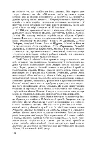 не втілити те, що найбільше його хвилює. Він перекладає
твори світових митців, обіймаючи своїм духовним зором
величні ідеї та образи, проектуючи їх передусім на Україну, з
думою про яку живе і творить. 1900 року виходить його збірка
віршів «Із днів журби», позначена поетикою модернізму. У
наступні роки побачили світ нові книги оповідань, казки для
дітей «Коли ще звірі говорили» (1903) та інші.
У 1913 році громадськість світу відзначає 40 річчя творчої
діяльності Івана Франка (Відень, Петербург, Краків, Харків,
Львів). На пошану ювіляра опублікували збірник «Привіт
Іванові Франкові», серед авторів якого були всесвітньо відомі
вчені Олександр Шахматов, Бодуен де Куртене, Петко
Тодоров, Альфред Єнсен, Василь Щурат, Михайло Возняк
та письменники Леся Українка, Лесь Мартович, Тимофій
Бордуляк, Володимир Короленко, Максим Горький. Франко
зізнавався, що, працюючи на полі словесності, завжди прагнув
«служити інтересам мойого рідного народу та загально
людським поступовим, гуманним ідеям».
Події Першої світової війни принесли смерть невинних лю
дей, нечуване горе мільйонам. Зазнала втрат і роз’єдналася ро
дина Франка: найстаршого сина Андрія батько поховав рік
тому, Тарас, учитель гімназії, воював в австрійській армії на
італійському фронті, Петро, студент політехніки, пішов доб
ровольцем до Українських Січових Стрільців, дочка Анна
напередодні війни виїхала до тітки в Київ, дружина з тяжкою
хворобою перебувала в лікарні. Він залишився наодинці з паралі
зованими руками, безсонням, фізичними й душевними болями.
Останні місяці свого життя перебував у притулку для хворих,
що його організували Січові Стрільці. До нього навідувалися
студенти й чергували біля ліжка, а опікувався ним сімнадця
тирічний племінник Василь. У години полегшення поет диктує
вірші, переклади, бо виконує свій обов’язок перед народом.
Українська громадськість Відня висунула кандидатуру Іва
на Франка на здобуття Нобелівської премії. Зокрема доктор
філософії Йосип Застирець у листі рекомендації до Нобелів
ського комітету писав: «Найбільший український поет і
вчений живе у Львові в нужді, але із свіжістю юнака високо
держить прапор боротьби за свободу, прогрес і загально
людські ідеали протягом половини століття. Майже шість
років диктував свої твори (був паралізований), повні свободи
і весни, справжні перлини поезії свого народу… Цей поет, пісні
якого стали національним гімном, цей великий провідник
свого народу, міжнародний геній заслуговує, щоб славна
Королівська Академія нагородила його Нобелівською премією.
Відень, 26 листопада 1915 року».
104

 