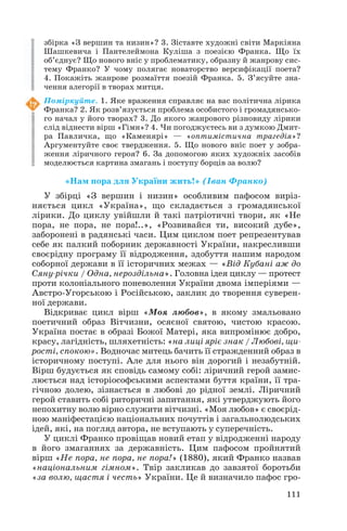 збірка «З вершин та низин»? 3. Зіставте художні світи Маркіяна
Шашкевича і Пантелеймона Куліша з поезією Франка. Що їх
об’єднує? Що нового вніс у проблематику, образну й жанрову сис
тему Франко? У чому полягає новаторство версифікації поета?
4. Покажіть жанрове розмаїття поезій Франка. 5. З’ясуйте зна
чення алегорії в творах митця.
Поміркуйте. 1. Яке враження справляє на вас політична лірика
Франка? 2. Як розв’язується проблема особистого і громадянсько
го начал у його творах? 3. До якого жанрового різновиду лірики
слід віднести вірш «Гімн»? 4. Чи погоджуєтесь ви з думкою Дмит
ра Павличка, що «Каменярі» — «оптимістична трагедія»?
Аргументуйте своє твердження. 5. Що нового вніс поет у зобра
ження ліричного героя? 6. За допомогою яких художніх засобів
моделюється картина змагань і поступу борців за волю?

«Нам пора для України жить!» (Іван Франко)
У збірці «З вершин і низин» особливим пафосом виріз
няється цикл «Україна», що складається з громадянської
лірики. До циклу увійшли й такі патріотичні твори, як «Не
пора, не пора, не пора!..», «Розвивайся ти, високий дубе»,
заборонені в радянські часи. Цим циклом поет репрезентував
себе як палкий поборник державності України, накресливши
своєрідну програму її відродження, здобуття нашим народом
соборної держави в її історичних межах — «Від Кубані аж до
Сяну річки / Одна, нероздільна». Головна ідея циклу — протест
проти колоніального поневолення України двома імперіями —
Австро Угорською і Російською, заклик до творення суверен
ної держави.
Відкриває цикл вірш «Моя любов», в якому змальовано
поетичний образ Вітчизни, осяєної святою, чистою красою.
Україна постає в образі Божої Матері, яка випромінює добро,
красу, лагідність, шляхетність: «на лиці яріє знак / Любові, щи
рості, спокою». Водночас митець бачить її стражденний образ в
історичному поступі. Але для нього він дорогий і незабутній.
Вірш будується як сповідь самому собі: ліричний герой замис
люється над історіософськими аспектами буття країни, її тра
гічною долею, зізнається в любові до рідної землі. Ліричний
герой ставить собі риторичні запитання, які утверджують його
непохитну волю вірно служити вітчизні. «Моя любов» є своєрід
ною маніфестацією національних почуттів і загальнолюдських
ідей, які, на погляд автора, не вступають у суперечність.
У циклі Франко провіщав новий етап у відродженні народу
в його змаганнях за державність. Цим пафосом пройнятий
вірш «Не пора, не пора, не пора!» (1880), який Франко назвав
«національним гімном». Твір закликав до завзятої боротьби
«за волю, щастя і честь» України. Це й визначило пафос гро
111

 