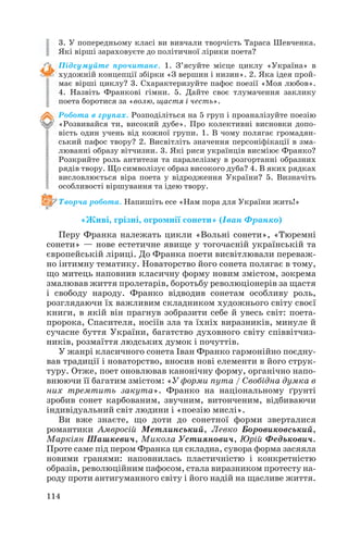 3. У попередньому класі ви вивчали творчість Тараса Шевченка.
Які вірші зараховуєте до політичної лірики поета?
Підсумуйте прочитане. 1. З’ясуйте місце циклу «Україна» в
художній концепції збірки «З вершин і низин». 2. Яка ідея прой
має вірші циклу? 3. Схарактеризуйте пафос поезії «Моя любов».
4. Назвіть Франкові гімни. 5. Дайте своє тлумачення заклику
поета боротися за «волю, щастя і честь».
Робота в групах. Розподіліться на 5 груп і проаналізуйте поезію
«Розвивайся ти, високий дубе». Про колективні висновки допо
вість один учень від кожної групи. 1. В чому полягає громадян
ський пафос твору? 2. Висвітліть значення персоніфікації в зма
люванні образу вітчизни. 3. Які риси українців висміює Франко?
Розкрийте роль антитези та паралелізму в розгортанні образних
рядів твору. Що символізує образ високого дуба? 4. В яких рядках
висловлюється віра поета у відродження України? 5. Визначіть
особливості віршування та ідею твору.
Творча робота. Напишіть есе «Нам пора для України жить!»

«Живі, грізні, огромнії сонети» (Іван Франко)
Перу Франка належать цикли «Вольні сонети», «Тюремні
сонети» — нове естетичне явище у тогочасній українській та
європейській ліриці. До Франка поети висвітлювали переваж
но інтимну тематику. Новаторство його сонета полягає в тому,
що митець наповнив класичну форму новим змістом, зокрема
змалював життя пролетарів, боротьбу революціонерів за щастя
і свободу народу. Франко відводив сонетам особливу роль,
розглядаючи їх важливим складником художнього світу своєї
книги, в якій він прагнув зобразити себе й увесь світ: поета
пророка, Спасителя, носіїв зла та їхніх виразників, минуле й
сучасне буття України, багатство духовного світу співвітчиз
ників, розмаїття людських думок і почуттів.
У жанрі класичного сонета Іван Франко гармонійно поєдну
вав традиції і новаторство, вносив нові елементи в його струк
туру. Отже, поет оновлював канонічну форму, органічно напо
внюючи її багатим змістом: «У форми пута / Свобідна думка в
них тремтить закута». Франко на національному ґрунті
зробив сонет карбованим, звучним, витонченим, відбиваючи
індивідуальний світ людини і «поезію мислі».
Ви вже знаєте, що доти до сонетної форми зверталися
романтики Амвросій Метлинський, Левко Боровиковський,
Маркіян Шашкевич, Микола Устиянович, Юрій Федькович.
Проте саме під пером Франка ця складна, сувора форма засяяла
новими гранями: наповнилась пластичністю і конкретністю
образів, революційним пафосом, стала виразником протесту на
роду проти антигуманного світу і його надій на щасливе життя.
114

 