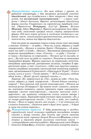 Міжпредметні паралелі. Як вам відомо з уроків за
рубіжної літератури, є два жанрових різновиди сонетів:
італійський, що складається з двох катренів і двох тер
цетів, та англійський (шекспірівський) — з трьох кат
ренів і одного дистиха. Франко застосовував італійську
форму сонета. Спираючись на європейську традицію соне
та (Франческо Петрарка, Аліг’єрі Данте, Вільям
Шекспір, Адам Міцкевич), Франко розширював його образ
ний світ, оновлював суворий стиль, строгу завершеність
форми. Під його пером цілісно й системно поєднались гли
бокий зміст, композиційно архітектонічна, ритмічна ви
тонченість, мовна та образна доцільність.
Свої погляди на завдання сонета в нову епоху поет висловив
у поезіях «Сонети — се раби», «Чого ти, хлопе, вбравсь у стрій
лицарський», «Колись в сонетах Данте і Петрарка», «А рано,
поки час виб’є п’ятий», «Епілог». Значеннєво рівнозначною й
водночас опозиційною є теза: «Сонети — се раби / Сонети —
се пани;/ Екстреми ся стрічають / Несмілі ще їх погляди, їх
речі, / Бо свої сили ще раби не знають». Ратуючи за оновлення
традиційної форми, Франко вдається до піднесених почуттів,
емоційних пристрастей, риторичних окликів, гіпербол й афо
ристичної мови, а свої «хлопські», тобто для простого народу,
сонети уподібнює вольовим і мускулястим чоловічим пориван
ням, організованості й рішучості: «Простуйся! В ряд! / Хлоп в
хлопа, плечі в плечі / Гнеть (вмить — М.Т.) стануть, свідомі
одної мети, / Живії, грізнії, огромнії сонети...».
Ліричне «Я» звертається до «Ти», немов до себе: «Чого ти,
хлопе, вбравсь у стрій лицарський, / Немов боїшся насміху і
сварки? / Чого важкий свій молот каменярський / Міняєш на
тонкий різець Петрарки?» Це неначе голос «іншого», можли
во, поетового опонента, одначе ліричного героя «виказують»
маркери «молот каменярський», «валити панський гніт і
царський», що засвідчує співзвуччя голосу власне автора і
ліричного героя. Ліричний герой уточнює свою позицію: «Ні, я
не кинув каменярський молот, / Усе він в моїй, хоч слабкій,
долоні. / Його не вирве насміх, ані колот. // І як невпинно він
о камінь дзвонить, / Каміння грюк в душі мені лунає, / З душі
ж луна та співом виринає».
Міжпредметні паралелі. У добу романтизму в західно
європейській поезії склалася традиція викладати теорію
сонета в жанрі сонета. Два сонети про сонет написав
німецький поет і критик Август Вільгельм Шлегель, в яких
вперше у віршовій формі визначив сонетний канон —
«чотирнадцять магічних рядків». Французький поет Шарль
Огюстен Сент Бев у «Сонеті» простежив попередні важли
115

 
