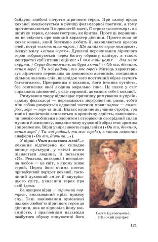 байдужі глибокі почуття ліричного героя. При цьому врода
коханої змальовується в річищі фольклорної поетики, а тому
протиставляється її норовистій вдачі, її серцю «колючому», як
шпички терня, словам гострим, як бритва. Проте ці порівнян
ня не свідчать про важкий характер дівчини. Просто вона не
кохає юнака, який безтямно любить її, захоплюється красою
очей, котрі «сяють тим чаром, / Що запалює серце пожаром»,
іменує милу «ясною зорею». Душевні переживання ліричного
героя зображуються через багату образну палітру, а також
контрастні суб’єктивні оцінки: «І чом твій усміх — для мене
скрута, / Серце бентежить, як буря люта? // Ой ти, дівчино,
ясная зоре! / Ти мої радощі, ти моє горе!» Митець характери
зує ліричного персонажа за допомогою антонімів, поєднання
кількох значень слів, внаслідок чого поетичний образ звучить
багатоголосо. Прекрасним є кохання, його істинна сутність,
без осягнення якої людина морально гине. Це шлях у світ
справжніх цінностей, у світ гармонії, до самого себе і коханої.
Римування твору відповідає принципу римування в україн
ському фольклорі — переважають морфологічні рими, тобто
між собою римуються однакові частини мови: чаром — пожа
ром, зоре — горе та інші. Відтак музичне звучання строфи, гра
тонів і напівтонів зливаються в органічну єдність, наповнюю
чи поезію особливим колоритом і створюючи своєрідний сплав
музики й живопису, завдяки чому художній образ стає зримим
і окресленим. Вірш увиразнюють паралелізм («Ой ти, дівчино,
ясная зоре! / Ти мої радощі, ти моє горе!»), а також лексичні
анафори («Ой ти, дівчино...»).
У вірші «Чого являєшся мені?..»
кохання відтворено як складне
явище культури, у світлі якого
пізнається людина, її потаємне
«Я». Реальна, вигадана і неподіле
на любов — це світ, в якому живе
герой. Перед його очима постає
привабливий портрет коханої, таєм
ничий духовний зміст її внутріш
нього світу, уявлення героя про
свій ідеал.
За жанром вірш — ліричний пор
трет, змальований крізь призму
сну. Такі навіювання зумовлені
палкою любов’ю ліричного героя до
дівчини, яка не відповіла йому вза
ємністю, і прагненням назавжди
Євген Буковецький.
позбутися образу винуватиці його
Жіночий портрет
121

 