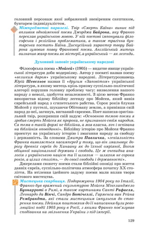 головний персонаж якої зображений зневіреним скептиком,
бунтарем індивідуалістом.
Міжпредметні паралелі. Твір «Смерть Каїна» виник під
впливом однойменної поеми Джорджа Байрона, яку Франко
переклав українською мовою. У ній поетові імпонували філо
софська і релігійна проблематика, а також трагічна бун
тарська постать Каїна. Дискусійний характер твору Бай
рона зумовив появу Франкової поеми. Англійський митець
визначив жанр поеми як містерії, а український — як легенди.
Духовний заповіт українському народові
Філософська поема «Мойсей» (1905) — видатне явище україн
ської літератури доби модернізму. Автор у посвяті назвав поему
«великим даром» українському народові. Літературознавець
Юрій Шевельов назвав її «другим «Заповітом» української
літератури, в якому митець крізь призму суспільно політичної
алегорії порушив головну проблему часу: визволення нашого
народу з неволі, здобуття незалежності. З цією метою Франко
використав відому біблійну легенду про Мойсея, який вивів
єврейський народ з єгипетського рабства. Сорок років блукав
Мойсей у пустелі, шукаючи Обітовану землю, а привівши свій
народ до неї, загинув, вигнаний євреями. Поет написав оригіна
льний твір, розкривши свій задум: «Основною темою поеми я
зробив смерть Мойсея як пророка, не признаного своїм народом.
Ся тема в такій формі не біблійна, а моя власна, хоч і оспівана
на біблійнім оповіданні». Біблійну історію про Мойсея Франко
проектує на українську історію і змагання народу за свободу
і державність. За словами Дмитра Павличка, «геніальність
Франка виявляється насамперед у тому, що він змальовує до
рогу древніх євреїв до Ханаану як до їхньої омріяної, Богом
обіцяної національної держави і свободи. Це ж очевидна ана
логія з українською нацією та її шляхом — шляхом не сорока
років, а цілих століть, — до своєї свободи і державності».
Джерелами сюжету поеми стали біблійні оповіді про життя
давніх євреїв, суспільно політична атмосфера початку ХХ сто
ліття. На втілення ідейного задуму поеми мали вплив твори
світового мистецтва.
Мистецька скарбниця. Подорожуючи 1904 року по Італії,
Франко був вражений скульптурою Мойсея Мікеланджело
Буонарроті в Римі, а також картинами Санті Рафаеля,
Леонардо да Вінчі, Сандро Ботічеллі, Гарменса ван Рейна
Рембрандта, які стали мистецьким імпульсом до ство
рення поеми. Ідейним поштовхом до її написання були рево
люційні події 1905 року в Росії, з якими Франко пов’язував
сподівання на звільнення України з під імперії.
129

 