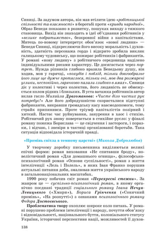 Синиці. За задумом автора, він мав втілити ідею «робітницької
спільності та взаємності» в боротьбі проти «кривди народної».
Образ Бенедя показано в розвитку, пошуках виходу з тяжкого
становища. Вихід він знаходить в ідеї об’єднання робітників у
«велике побратимство», безкровної війни з капіталістами.
Митець по новому інтерпретує обов’язок «нової людини» —
Бенедя Синиці, підкреслюючи його високу моральність і духов
ність, здатність персонажа гордо і відкрито зробила виклик
галицькому чудовиську, що пожирає робітників і фабрикантів.
У романі «нову людину» з робітничого середовища наділено
індивідуальними рисами характеру. Це досягається через пор
трет. Нужда ріпників глибоко вразила Бенедьову душу, він
ходив, мов у гарячці, «похудів і поблід, тільки довгообразне
його лице ще дужче протяглося, тільки очі, мов два розжарені
углики, неспокійно, гарячково палали глибоко в ямах». Синиця
діє у колективі і через колектив, його людяність не обмежу
ється колом рідних і близьких. В уста ватажка робітників автор
вклав гасло Михайла Драгоманова: «Чисте діло чистих рук
потребує!» Але його добродушністю скористалися підступні
фабриканти, викравши громадську касу взаємодопомоги, тому
страйк припинився. Проте тріумф капіталістів позірний і
хиткий. Настає час руйнування, занурення в хаос і стихію.
Робітничий рух знову повертається в стихійне русло: у фіналі
роману пожежа Борислава — це свідчення і застороги, і пораз
ки, і відчаю, і зневіри в тактиці організованої боротьби. Така
ситуація відповідала історичній правді.
«Промінь світла в темному царстві» (Микола Добролюбов)
У творчому доробку письменника виділяються великі
епічні форми: роман виховання «Не спитавши броду», но
велістичний роман «Для домашнього огнища», філософсько
психологічний роман «Основи суспільності», роман з життя
інтелігенції «Лель і Полель», в яких Іван Франко порушив
актуальні питання доби, змалював життя українського народу
в загальнонаціональних масштабах.
1990 року побачив світ роман «Перехресні стежки». За
жанром це — суспільно психологічний роман, в якому орга
нічно поєднані традиції соціального роману Івана Нечуя
Левицького («Хмари»), Бориса Грінченка («Сонячний
промінь», «На розпутті») з ознаками психологічного роману
Федора Достоєвського.
Проблематика твору охоплює широке коло питань. У рома
ні порушено проблеми інтелігенції і народу, почуття обов’язку
і відповідальності, національного буття, колоніального статусу
України, історичної перспективи нації, можливостей її духов
138

 