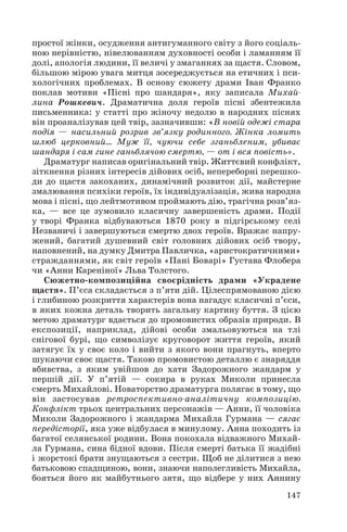 простої жінки, осудження антигуманного світу з його соціаль
ною нерівністю, нівелюванням духовності особи і ламанням її
долі, апологія людини, її величі у змаганнях за щастя. Словом,
більшою мірою увага митця зосереджується на етичних і пси
хологічних проблемах. В основу сюжету драми Іван Франко
поклав мотиви «Пісні про шандаря», яку записала Михай
лина Рошкевич. Драматична доля героїв пісні збентежила
письменника: у статті про жіночу недолю в народних піснях
він проаналізував цей твір, зазначивши: «В новій одежі стара
подія — насильний розрив зв’язку родинного. Жінка ломить
шлюб церковний… Муж її, чуючи себе зганьбленим, убиває
шандаря і сам гине ганьблячою смертю, — от і вся повість».
Драматург написав оригінальний твір. Життєвий конфлікт,
зіткнення різних інтересів дійових осіб, непереборні перешко
ди до щастя закоханих, динамічний розвиток дії, майстерне
змалювання психіки героїв, їх індивідуалізація, жива народна
мова і пісні, що лейтмотивом проймають дію, трагічна розв’яз
ка, — все це зумовило класичну завершеність драми. Події
у творі Франка відбуваються 1870 року в підгірському селі
Незваничі і завершуються смертю двох героїв. Вражає напру
жений, багатий душевний світ головних дійових осіб твору,
наповнений, на думку Дмитра Павличка, «аристократичними»
стражданнями, як світ героїв «Пані Боварі» Густава Флобера
чи «Анни Кареніної» Льва Толстого.
Сюжетно композиційна своєрідність драми «Украдене
щастя». П’єса складається з п’яти дій. Цілеспрямованою дією
і глибиною розкриття характерів вона нагадує класичні п’єси,
в яких кожна деталь творить загальну картину буття. З цією
метою драматург вдається до промовистих образів природи. В
експозиції, наприклад, дійові особи змальовуються на тлі
снігової бурі, що символізує круговорот життя героїв, який
затягує їх у своє коло і вийти з якого вони прагнуть, вперто
шукаючи своє щастя. Такою промовистою деталлю є знаряддя
вбивства, з яким увійшов до хати Задорожного жандарм у
першій дії. У п’ятій — сокира в руках Миколи принесла
смерть Михайлові. Новаторство драматурга полягає в тому, що
він застосував ретроспективно аналітичну композицію.
Конфлікт трьох центральних персонажів — Анни, її чоловіка
Миколи Задорожного і жандарма Михайла Гурмана — сягає
передісторії, яка уже відбулася в минулому. Анна походить із
багатої селянської родини. Вона покохала відважного Михай
ла Гурмана, сина бідної вдови. Після смерті батька її жадібні
і жорстокі брати знущаються з сестри. Щоб не ділитися з нею
батьковою спадщиною, вони, знаючи наполегливість Михайла,
бояться його як майбутнього зятя, що відбере у них Аннину
147

 