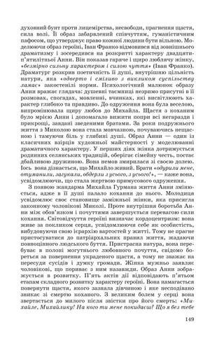 духовний бунт проти лицемірства, несвободи, прагнення щастя,
сила волі. Її образ забарвлений співчуттям, гуманістичним
пафосом, що утверджує право кожної людини бути вільною. Мо
делюючи образ героїні, Іван Франко відмовився від зовнішнього
драматизму і зосередився на розкритті характеру двадцяти
п’ятилітньої Анни. Він показав гаряче і щиро люблячу жінку,
«безмірно сильну характером і силою чуття» (Іван Франко).
Драматург розкрив поетичність її душі, внутрішню цільність
натури, яка «одверто і сміливо з викликом суспільству
ламає» закостенілі норми. Психологічний малюнок образу
Анни вражає глядача: душевні таємниці незримо присутні в її
розмовах, спогадах, мовленні, вчинках, які висвітлюють ха
рактер глибоко та правдиво. До одруження вона була веселою,
випромінювала щиру любов до Михайла. Щастя з коханим
було мрією Анни і допомагало вижити попри всі негаразди і
прикрощі, завдані зведеними братами. За роки подружнього
життя з Миколою вона стала мовчазною, почуваючись нещас
ною і тамуючи біль у глибині душі. Образ Анни — один із
класичних взірців художньої майстерності у моделюванні
драматичного характеру. У перших діях жінка дотримується
родинних селянських традицій, оберігає сімейну честь, постає
дбайливою дружиною. Вона немов змирилася зі своєю долею.
Іось вона дізнається, що Михайло живий. Брати «одурили мене,
отуманили, загукали, обдерли з усього, з усього!», — каже вона,
усвідомлюючи, що стала жертвою примусового одруження.
З появою жандарма Михайла Гурмана життя Анни зміню
ється, адже в її душі палало кохання до нього. Молодиця
усвідомлює своє становище заміжньої жінки, яка присягла
законному чоловікові Миколі. Проте внутрішня боротьба Ан
ни між обов’язком і почуттями завершується перевагою сили
кохання. Світовідчуття героїні визначає кордоцентризм: вона
живе за покликом серця, усвідомлюючи себе як особистість,
вибудовуючи свою ієрархію вартостей у житті. Тому не прагне
пристосуватися до патріархальних правил життя, жадаючи
повноцінного людського буття. Пристрасна натура, вона пере
буває в полоні могутнього любовного почуття, свідомо бо
реться за повернення украденого щастя, а тому не зважає на
пересуди сусідів і думку громади. Жінка мужньо заявляє
чоловікові, що пориває з ним назавжди. Образ Анни зобра
жується в розвитку. П’ять актів дії відповідають п’ятьом
етапам складного розвитку характеру героїні. Вона намагається
повернути щастя, якого зазнала дівчиною і яке несподівано
зникає зі смертю коханого. З великим болем у серці вона
звертається до милого після звістки про його смерть: «Ми
хайле, Михайлику! На кого ти мене покидаєш? Що я без тебе
149

 