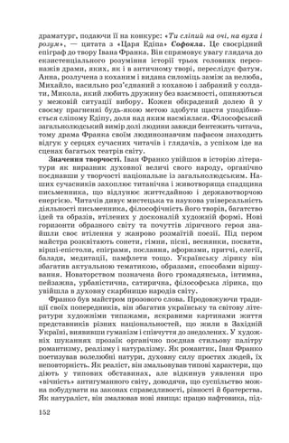 драматург, подаючи її на конкурс: «Ти сліпий на очі, на вуха і
розум», — цитата з «Царя Едіпа» Софокла. Це своєрідний
епіграф до твору Івана Франка. Він спрямовує увагу глядача до
екзистенціального розуміння історії трьох головних персо
нажів драми, яких, як і в античному творі, переслідує фатум.
Анна, розлучена з коханим і видана силоміць заміж за нелюба,
Михайло, насильно роз’єднаний з коханою і забраний у солда
ти, Микола, який любить дружину без взаємності, опиняються
у межовій ситуації вибору. Кожен обкрадений долею й у
своєму прагненні будь якою метою здобути щастя уподібню
ється сліпому Едіпу, доля над яким насміялася. Філософський
загальнолюдський вимір долі людини завжди бентежить читача,
тому драма Франка своїм людинознавчим пафасом знаходить
відгук у серцях сучасних читачів і глядачів, з успіхом іде на
сценах багатьох театрів світу.
Значення творчості. Іван Франко увійшов в історію літера
тури як виразник духовної величі свого народу, органічно
поєднавши у творчості національне із загальнолюдським. На
ших сучасників захоплює титанічна і животворяща спадщина
письменника, що відлунює життєдайною і державотворчою
енергією. Читачів дивує мистецька та наукова універсальність
діяльності письменника, філософічність його творів, багатство
ідей та образів, втілених у досконалій художній формі. Нові
горизонти образного світу та почуттів ліричного героя зна
йшли своє втілення у жанрово розмаїтій поезії. Під пером
майстра розквітають сонети, гімни, пісні, веснянки, посвяти,
вірші епістоли, епіграми, послання, афоризми, притчі, елегії,
балади, медитації, памфлети тощо. Українську лірику він
збагатив актуальною тематикою, образами, способами віршу
вання. Новаторством позначена його громадянська, інтимна,
пейзажна, урбаністична, сатирична, філософська лірика, що
увійшла в духовну скарбницю народів світу.
Франко був майстром прозового слова. Продовжуючи тради
ції своїх попередників, він збагатив українську та світову літе
ратури художніми типажами, яскравими картинами життя
представників різних національностей, що жили в Західній
Україні, виявивши гуманізм і співчуття до знедолених. У худож
ніх шуканнях прозаїк органічно поєднав стильову палітру
романтизму, реалізму і натуралізму. Як романтик, Іван Франко
поетизував волелюбні натури, духовну силу простих людей, їх
неповторність. Як реаліст, він змальовував типові характери, що
діють у типових обставинах, але відкинув уявлення про
«вічність» антигуманного світу, доводячи, що суспільство мож
на побудувати на законах справедливості, рівності й братерства.
Як натураліст, він змалював нові явища: працю нафтовика, під
152

 