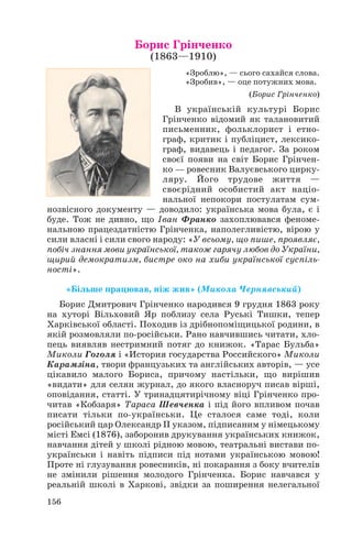 Борис Грінченко
(1863—1910)

«Зроблю», — сього сахайся слова.
«Зробив», — оце потужних мова.
(Борис Грінченко)

В українській культурі Борис
Грінченко відомий як талановитий
письменник, фольклорист і етно
граф, критик і публіцист, лексико
граф, видавець і педагог. За роком
своєї появи на світ Борис Грінчен
ко — ровесник Валуєвського цирку
ляру. Його трудове життя —
своєрідний особистий акт націо
нальної непокори постулатам сум
нозвісного документу — доводило: українська мова була, є і
буде. Тож не дивно, що Іван Франко захоплювався феноме
нальною працездатністю Грінченка, наполегливістю, вірою у
сили власні і сили свого народу: «У всьому, що пише, проявляє,
побіч знання мови української, також гарячу любов до України,
щирий демократизм, бистре око на хиби української суспіль
ності».
«Більше працював, ніж жив» (Микола Чернявський)
Борис Дмитрович Грінченко народився 9 грудня 1863 року
на хуторі Вільховий Яр поблизу села Руські Тишки, тепер
Харківської області. Походив із дрібнопоміщицької родини, в
якій розмовляли по російськи. Рано навчившись читати, хло
пець виявляв нестримний потяг до книжок. «Тарас Бульба»
Миколи Гоголя і «История государства Российского» Миколи
Карамзіна, твори французьких та англійських авторів, — усе
цікавило малого Бориса, причому настільки, що вирішив
«видати» для селян журнал, до якого власноруч писав вірші,
оповідання, статті. У тринадцятирічному віці Грінченко про
читав «Кобзаря» Тараса Шевченка і під його впливом почав
писати тільки по українськи. Це сталося саме тоді, коли
російський цар Олександр ІІ указом, підписаним у німецькому
місті Емсі (1876), заборонив друкування українських книжок,
навчання дітей у школі рідною мовою, театральні вистави по
українськи і навіть підписи під нотами українською мовою!
Проте ні глузування ровесників, ні покарання з боку вчителів
не змінили рішення молодого Грінченка. Борис навчався у
реальній школі в Харкові, звідки за поширення нелегальної
156

 